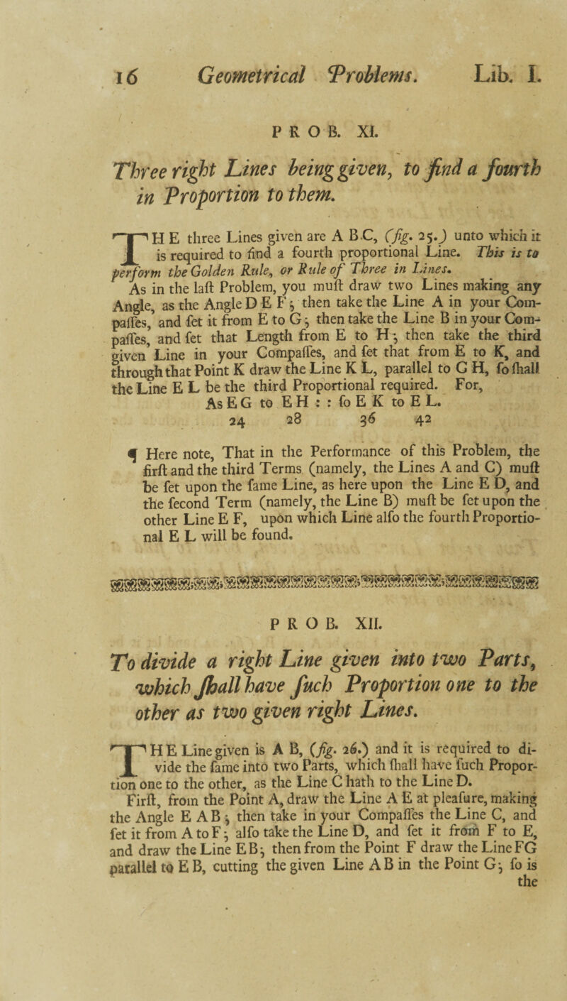 j P R O B. XI. Three right Lines being given, to find a fourth in Proportion to them. TH E three Lines given are A B.C, (fig. 25.J onto which it is required to find a fourth proportional Line. This is to perforin the Golden Rule, or Rule of Three in I.fines• As in the laft Problem, you muft draw two Lines making any Angle, as the Angle D E F} then take the Line A in your Com- pafles,’ and fet it from E to G j then take the Line B in your Coon paces’ and fet that Length from E to EL, then take the third given’ Line in your Compaffes, and fet that from E to K, and through that Point K draw the Line K L, parallel to G H, fofhall the Line E L be the third Proportional required. For, As EG to EH : : fo E K to E L. 24 28 36 42 M Here note. That in the Performance of this Problem, the firftandthe third Terms (namely, the Lines A and C) muff be fet upon the fame Line, as here upon the Line E D, and the fecond Term (namely, the Line B) mud be fet upon the other Line E F, upon which Line alfo the fourth Proportio¬ nal E L will be found. P R O B. XII. > ' ’ * ' ' 1 To divide a right Line given into two Parts, which Jhallhave fuch Proportion one to the other as two given right Lines. THE Line given is A B, (fg. 2 6.) and it is required to di¬ vide the fame into two Parts, which fliall have fuch Propor¬ tion one to the other, as the Line C hath to the Line D. Firft, from the Point A, draw the Line A E at pleafure, making the Angle E ABj then take in your Compaffes the Line C, and fet it from A to F j alfo take the Line D, and fet it from F to E, and draw the Line EB j then from the Point F draw the LineFG parallel to E B, cutting the given Line AB in the Point G-, fo is the