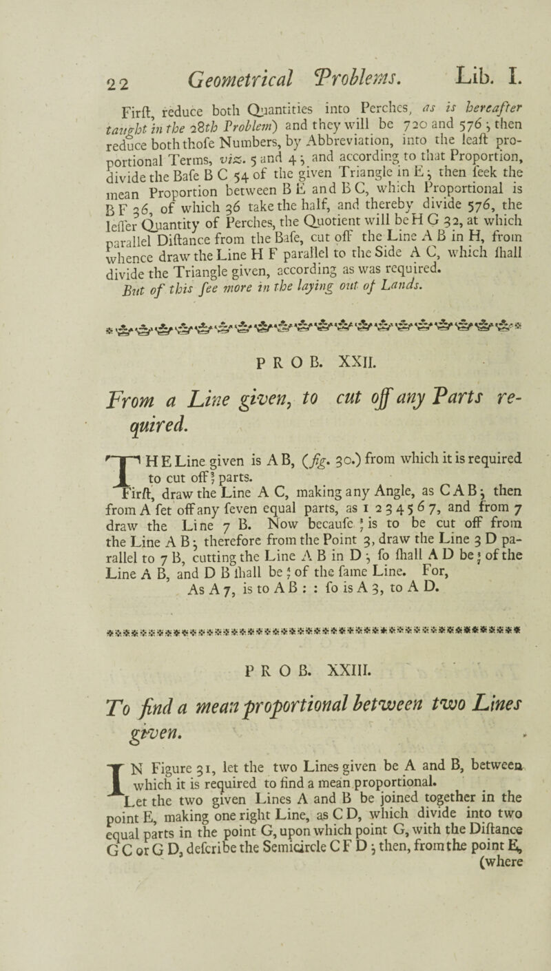 Firft reduce both Quantities into Perches, as is hereafter taught 'in the i2th Problem) and they will be 720 and 576 j then reduce both thofe Numbers, by Abbreviation, into the leaft pro¬ portional Terms, viz. 5 and 4 ^ and according to that Proportion, divide the Bafe B C 54 of the given Triangle in then feek the mean Proportion between B E andBC, which Proportional is BF -’6, of which 36 take the half, and thereby divide 576, the Idler Quantity of Perches, the Quotient will beH G 32, at which parallel Diftance from the Bafe, cut off the Line A B in H, from whence draw the Line H F parallel to the Side A C, which ihall divide the Triangle given, according as was required. But of this fee more in the laying out of Lands. ■> •£,- 'Sf & vV -A/ -ft' vV * P R O B. XXII. From a Line given, to cut off any Parts re- TH E Line given is A B, (fig. 30.) from which it is required to cut ofF 7 parts. Eirft, draw the Line A C, making any Angle, as CAB-, then from A fet off any feven equal parts, as 1 2 3 4 5 6 7, and from 7 draw the Line 7 B. Now becaufe * is to be cut off from the Line A B} therefore from the Point 3, draw the Line 3 D pa¬ rallel to 7 B, cutting the Line A B in D fo Ihall A D be * of the Line A B, and D B ihall be * of the fame Line. For, As A 7, is to A B : : fo is A 3, to A D. P R O B. XXIII. To find a mean -proportional between two Lines given. IN Figure 31, let the two Lines given be A and B, between which it is required to find a mean proportional. Let the two given Lines A and B be joined together in the point E, making one right Line, as C D, which divide into two equal parts in the point G, upon which point G, with the Diftance G C or G D, deferibe the Semicircle CF D ^ then, from the point E, (where