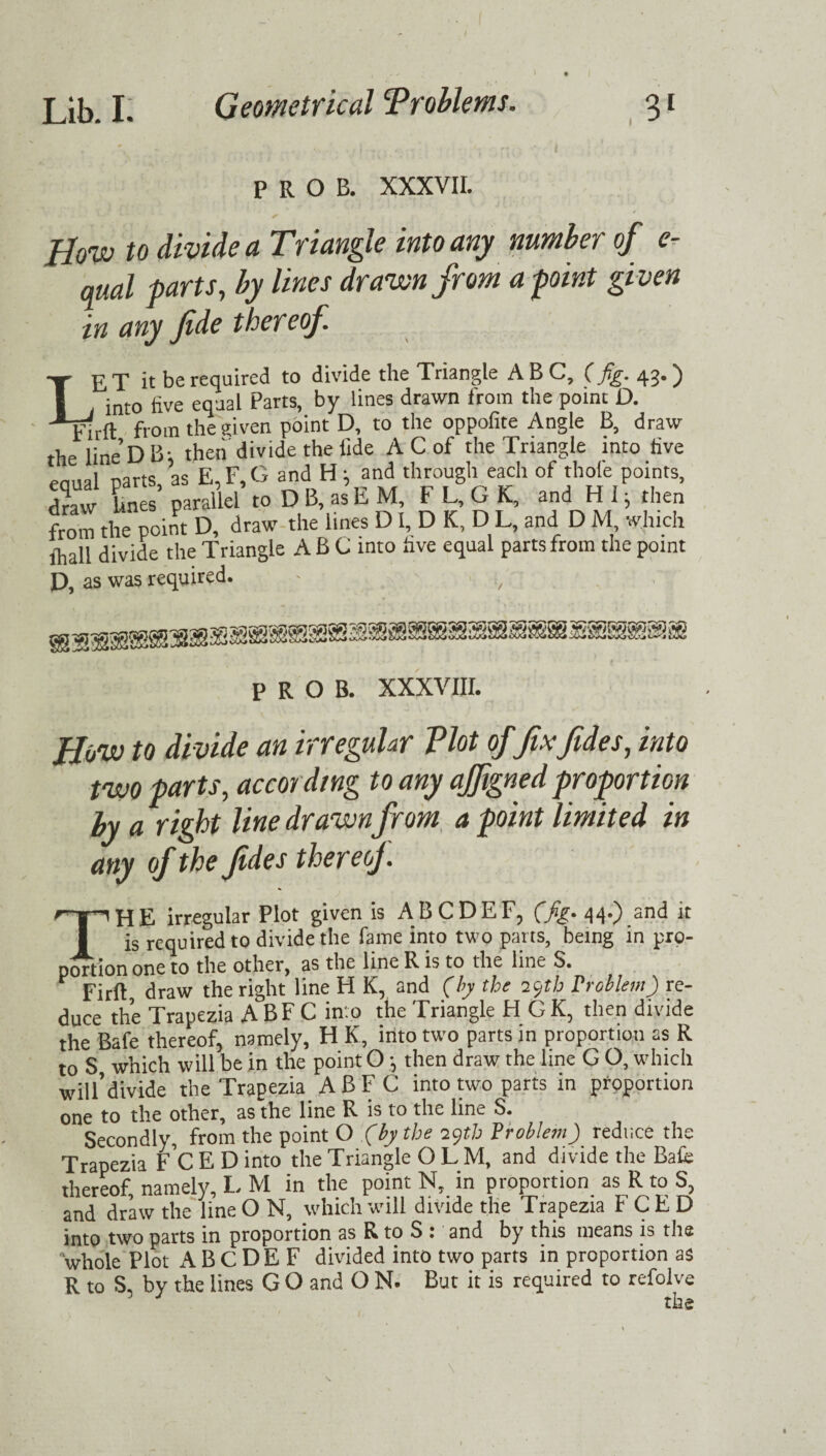 t PROB. XXXVII. Bow to divide a Triangle into any number of e- qual parts, by lines drawn from a point given in any fide thereof. Lj? 'p it be required to divide the Triangle A B C, (fig. 43. ^ into five equal Parts, by lines drawn from the point D. jj-irft from the given point D, to the oppofite Angle B, draw the line DB; then divide the fide A C of the Triangle into five enual Darts, as E, F, G and H ^ and through each of thole points, draw Lines parallel to D B, as E M, F L, G K, and H 1, then from the point D, draw the lines D I, D K, D L, and D M which lhall divide the Triangle ABC into five equal parts from the point n as was required. P R O B. XXXVIII. Bow to divide an irregular Plot offix fide s, into two parts, according to any ajfigned proportion by a right line drawnfrom a point limited in any of the fides thereof. THE irregular Plot given is ABCDEF, (fig. 44.) and it is required to divide the fame into two parts, being in pro¬ portion one to the other, as the line R is to the line S. Firft, draw the right line H Kr and (by the 29th Problem) re¬ duce the Trapezia ABFC into the Triangle HGK, then divide the Bafe thereof, namely, H K, into two parts in proportion as R to S which will be in the point O 5 then draw the line G O, which will’divide the Trapezia ABFC into two parts in proportion one to the other, as the line R is to the line S. Secondly, from the point O (by the 29th Problem) reduce the Trapezia F C E D into the Triangle OLM, and divide the Bale thereof, namely, L M in the point N, in proportion as R to S5 and draw the line O N, which will divide the Trapezia F C E D into two parts in proportion as R to S 1 and by this means is the whole Plot A B C D E F divided into two parts in proportion as R to S, by the lines G O and O N. But it is required to refolve