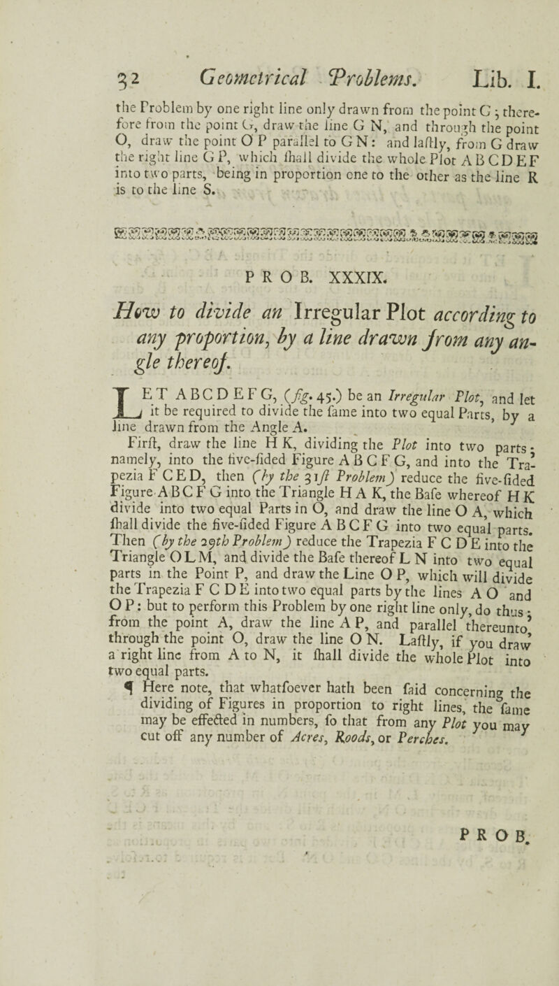 the Problem by one right line only drawn from the point G 3 there¬ fore from the point G, draw the line G N, and through the point O, draw the point O P parallel to G N: and laftly, from G draw the right line G P, which lhall divide the whole Plot A B CD EF into two parts, being in proportion one to the other as the line R is to the line S. P R O B. XXXIX. How to divide an Irregular Plot according to any -proportion, by a line drawn jrom any an¬ gle tbereoj. LET ABCDEFG, {fig, 45.) be an Irregular Plot, and let it be required to divide the fame into two equal Parts, by a line drawn from the Angle A. Firff, draw the line H K, dividing the Plot into two parts * namely, into the hve-lided Figure A B G F G, and into the Tra¬ pezia F CED, then (by the 31ft Problem) reduce the live-Tided Figure A BC F G into the Triangle H A K, the Bafe whereof H K divide into two equal Parts in O, and draw the line O A, which lhall divide the five-hded Figure A BCF G into two equal parts. Then (by the 29th Problem) reduce the Trapezia F C D E into the Triangle OLM, and divide the Bafe thereof L N into two equal pans in the Point P and draw the Line OP, which will divide the Trapezia FCDE into two equal parts by the lines A O and O P: but to perform this Problem by one right line only, do thus * from the point A, draw the line A P, and parallel thereunto’ through the point O, draw the line O N. Laftly, if yOU draw’ a right line from A to N, it lhall divide the whole Plot into two equal parts. q Here note, that whatfoever hath been faid concerning the dividing of Figures in proportion to right lines, the fame may be effefted in numbers, fo that from any Plot you may cutoff any number of Acres, Roodsy on Perches, '