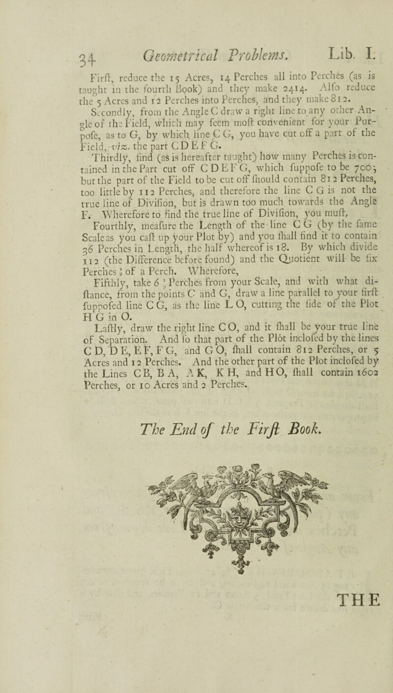 Firff, reduce the 15 Acres, 14 Perches all into Perches (as is taught in the fourth Bpok) and they make 2414. Alfo reduce the 5 Acres and 12 Perches into Perches, and they make 812. Secondly, from the Angle C draw a right lineto.any other An- aleof the Field, which may feem moft convenient for your Pur- pofe, as to G, by which line C G, you have cut off a part of the Field,'viz,. the part CD EF G. Thirdly, land (as is hereafter taught) how many Perches is con¬ tained in the Part cut off CDEFG, which fuppofe to be 700-, but the part of the Field to be cut off fhould contain 812 Perches, too little by 112 Perches, and therefore the line C G is not the true line of Divifion, but is drawn too much towards the Angie F. Wherefore to find the true line of Divifion, you muff, Fourthly, meafure the Length of the-line CG (by tiie fame Scale as you caff up your Plot by) and you fhall find it to contain 2,6 Perches in Length, the half whereof is 18. By which divide 112 (the Difference before found) and the Quotient will be fix Perches \ of a Perch. Wherefore, Fifthly, take 6 l Perches from your Scale, and with what di- ftance, from the points C and G, draw a line parallel to your firft fuppofed line C G, as the line L O, cutting the fide of the Plot H 6 in O. Laftly, draw the right line C O, and it fhall be your true line of Separation. And fo that part of the Plot inclofed by the lines C D, D E, E F, F G, and G O, fhall contain 812 Perches, or 5 Acres and 12 Perches. And the other part of the Plot inclofed by the Lines C B, BA, AK, K H, and HO, fhall contain 1602 Perches, or 10 Acres and 2 Perches. The End of the Firft Book. THE