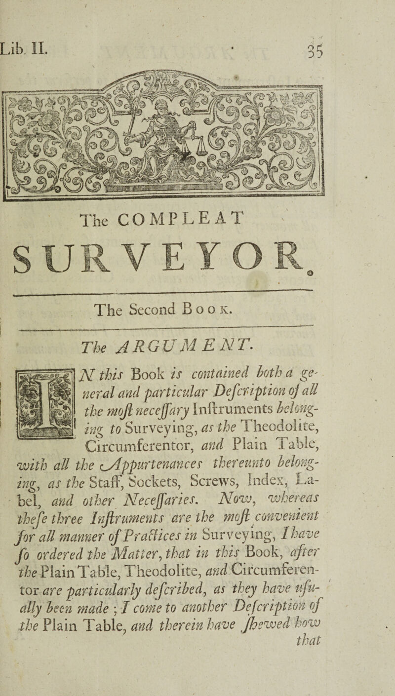 The COMPLEAT SURVEYOR The Second Book. The yiRGIj Ml ENT. N this Book is contained both a ge* neral and particular Defer ipt ion oj all the mofi neceffary Inftruments belong¬ ing to Surveying, as the Theodolite, Circumferentor, and Plain Table, with all the oAppurtenances thereunto belong¬ ing,, as the Staff, Sockets, Screws, Index, La¬ bel, and other Necejfaries. Now, whereas thefe three Inftruments are the mofi convenient for all manner of Practices in Surveying', I have fo ordered the Matter, that in this Book, after the Plain Table, Theodolite, and Circumferen- tor are particularly deferibed, as they have v.ju- ally been made ; I come to another Defcription oj the Plain Table, and therein have Jhewed how that