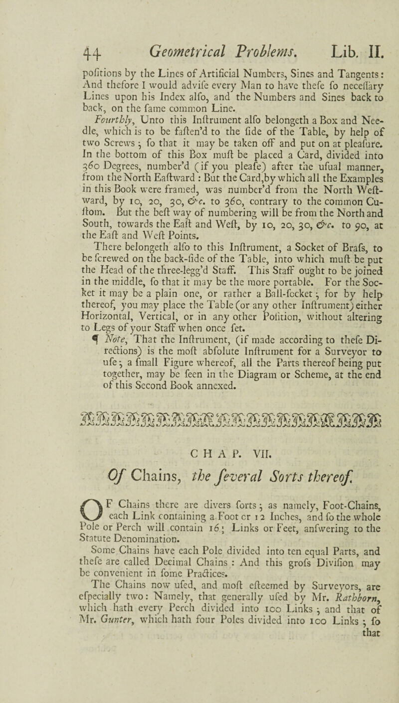 pofitions by the Lines of Artificial Numbers, Sines and Tangents: And thefore I would advife every Man to have thefe fo necellary Lines upon his Index alfo, and the Numbers and Sines back to back, on the fame common Line. 'Fourthly, Unto this Inflrument alfo belongeth a Box and Nee¬ dle, which is to be faften’d to the fide of the Table, by help of two Screws \ fo that it may be taken off and put on at pleafure. In the bottom of this Box mull be placed a Card, divided into 560 Degrees, number’d (if you pleafe) after the ufual manner, from the North Eaftward : But the Card,by which all the Examples in this Book were framed, was number’d from the North Weft- ward, by 10, 20, 30, &c. to 360, contrary to the common Cu- ilom. But the belt way of numbering will be from the North and South, towards the Eaft and Weft, by 10, 20, 30, &c. to 90, at the Eaft and Weft Points. There belongeth alfo to this Inflrument, a Socket of Brafs, to be ferewed on the back-fide of the Table, into which muft-be put the Mead of the three-legg’d Staff. This Staff ought to be joined in the middle, fo that it may be the more portable. For the Soc¬ ket it may be a plain one, or rather a Ball-fccket *, for by help thereof, you may place the Table (or any other inflrument) either Horizontal, Vertical, or in any other Polition, without altering to Legs of your Staff when once fet. ^ Note, That the Inflrument, (if made according to thefe Di- redions) is the moft abfolute Inflrument for a Surveyor to ufe* a (mail Figure whereof, ali the Parts thereof being put together, may be feen in the Diagram or Scheme, at the end of this Second Book annexed. C H A P. VII. Of Chains, the feveral Sorts thereof OF Chains there are divers forts } as namely. Foot-Chains, each Link containing a Foot cr 12 Inches, and fo the whole Pole or Perch will contain 16 > Links or Feet, anfvvering to the Statute Denomination. Some Chains have each Pole divided into ten equal Parts, and thefe are called Decimal Chains : And this grofs Divifion may be convenient in fome Pradice?. The Chains now ufed, and moft efteemed by Surveyors, are cfpecially two: Namely, that generally ufed by Mr. Rathborn, which hath every Perch divided into 100 links ^ and that of Mr. Gunter, which hath four Poles divided into 100 Links • fo