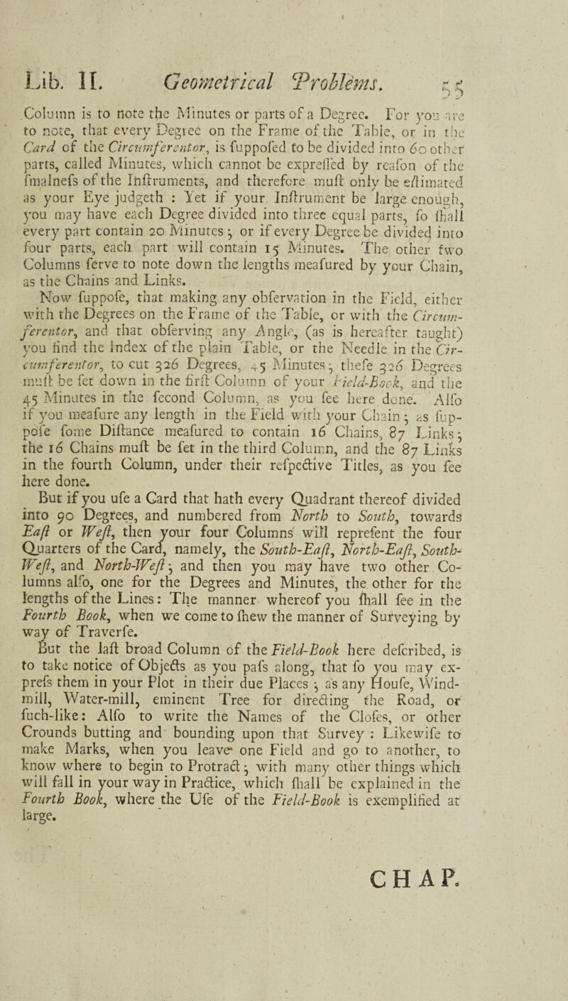 ) Zj Column is to note the Minutes or parts of a Degree. For you are to note, that every Degree on the Frame of the Table, or in the Card of the Circumferentor, is fuppofed to be divided into 60 other parts, called Minutes, which cannot be expreiled by reafon of the fmainefs of the Inflruments, and therefore muff only be e/1 imated as your Eye judgeth : Yet if your Inftrument be large enough, you may have each Degree divided into three equal parts, fo fhall every part contain 20 Minutes *, or if every Degree be divided into four parts, each part will contain 15 Minutes. The other two Columns ferve to note down the lengths meafured by your Chain, as the Chains and Links. Now fuppofe, that making any obfervation in the Field, either with the Degrees on the Frame of the Table, or with the Circum¬ ferentor•, and that obferving any Angle, (as is hereafter taught) you hnd the Index of the plain Table, or the Needle in the Cir¬ cumferentor^ to cut 326 Degrees, 45 Minutes:, thefe 326 Degrees mull be fet down in the firfl Column of your Field-Book, and the 45 Minutes in the fecond Column, as you fee here done. Alfo if you meafure any length in the Field with your Chain ^ as fup¬ pofe fome Diftance meafured to contain 16 Chains, 87 Links \ the 16 Chains mull be fet in the third Column, and the 87 Links in the fourth Column, under their refpe&ive Titles, as you fee here done. But if you ufe a Card that hath every Quadrant thereof divided into 90 Degrees, and numbered from North to South, towards Eafl or Weft, then your four Columns will reprefent the four Quarters of the Card, namely, the South-Eaft, North-Eaft, South- Wtft, and North-Weft j and then you may have two other Co¬ lumns alfo, one for the Degrees and Minutes, the other for the lengths of the Lines: The manner whereof you fhall fee in the Fourth Book, when we come to fhew the manner of Surveying by way of Traverfe. But the laft broad Column of the Field-Book here deferibed, is to take notice of Objedts as you pafs along, that fo you may ex- prefs them in your Plot in their due Places ^ as any Houfe, Wind¬ mill, Water-mill, eminent Tree for directing the Road, or fuch-like: Alfo to write the Names of the Clofes, or other Crounds butting and bounding upon that Survey : Likewife to make Marks, when you leave* one Field and go to another, to know where to begin to Protract ^ with many other things which wiil fall in your way in Practice, which fhall be explained in the Fourth Book, where the Ufe of the Field-Book is exemplified at large. CHAR