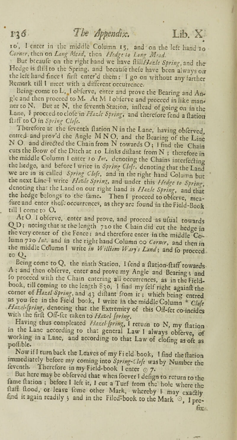 io, 1 enter in the middle Column 15, and on the left hand io Corner, then on Long Mead, then Hedge io Long Mead. ■ But btcaufe on the right hand we have ftiWHazle Spring, and the Hedge is (lid to the Spring, and bccaufe the(e have been always onr the left hand fincet fml enter’d them; 1 go on without any farther Remark till I meet with a different occurrence. Being come to L, J ohferve, enter and prove the Bearing and Ah- gle and then proceed to M. At M I obferve and proceed in like man-» ner to N, But at N, the feventh Station, inffead of going on in the Lane, l proceed to dole in Hazlc Springy and therefore fend a (lation (luff to O in Soring Clofc. Therefore at the feventh (lation N in the Lane, having obferved emred- and prov’d the Angle M N O, and the Bearing of the Line N O and dire&ed the Chain from N towards O; J find the Chain cuts the Brow of the Ditch at io Links diftant from N ; therefore in the middle Column 1 enter io -Inr. denoting the Chains interfering the hedge, and before I write in Spring Cloje, denoting that the Land we are in is called Spring Clofe, and in tire right hand Column but the next Line-I write Hazle Spring, and under this Hedge to Sprint denoting that the Land on our right hand is Hazle Spring, and that the hedge belongs to the fame. Then ( proceed to obferve, mea¬ sure and enter rhef: occurrences, as they are found in the Field-Book till 1 come to O. At O, I obferve, enter and prove, and proceed as ufual towards QJ3; noting that at the length 7x0 the Chain did cut the hedge in the very corner of the Fence; and therefore enter in the middle Co¬ lumn 720 Z^and in the right hand Column 00 Corner, and then in the middle Column I write in William Wary's Land; and (o proceed to Q. v Being come to Qv the ninth Station, I fend a (lation-dafTtowards A ; and then obferve, enter and prove my Angle and Bearing 5 and (o proceed with the Chain entering all occurrences, as in the Field- book, till coming to the length S30, 1 find my felf right againft the corner of Hazel Spring, and 43 diffant from it; which beint? entred as you fee in the Field book, I write in the middle Column * Clofe Hazel-Jpring, denoting that the Extremity of this Off-fet co-incides With the firfl Off-fec taken to Hazel fpring. Having thus compleated Hazelfpring, [ return to N, my (lation in the Lane according to that general Law I always obferve of working in a Lane, and according to that Law of clofing as oft as poffible. b Nowifi rurnback the Leavesofmy Field book, I find the (lation immediately before my coming into Sfring-Clojt was by Number the (eventh. Therefore in my Field-book I enter 0 7. But here may be obferved that when (oever I defign to return to the fame (lation ; before I left it, J cut a Turf from the hole where the Uaff flood, or leave fome other Mark, whereby I may exadly find it again readily 5 and in the Filed:book to the Mark j prc„ fix.-