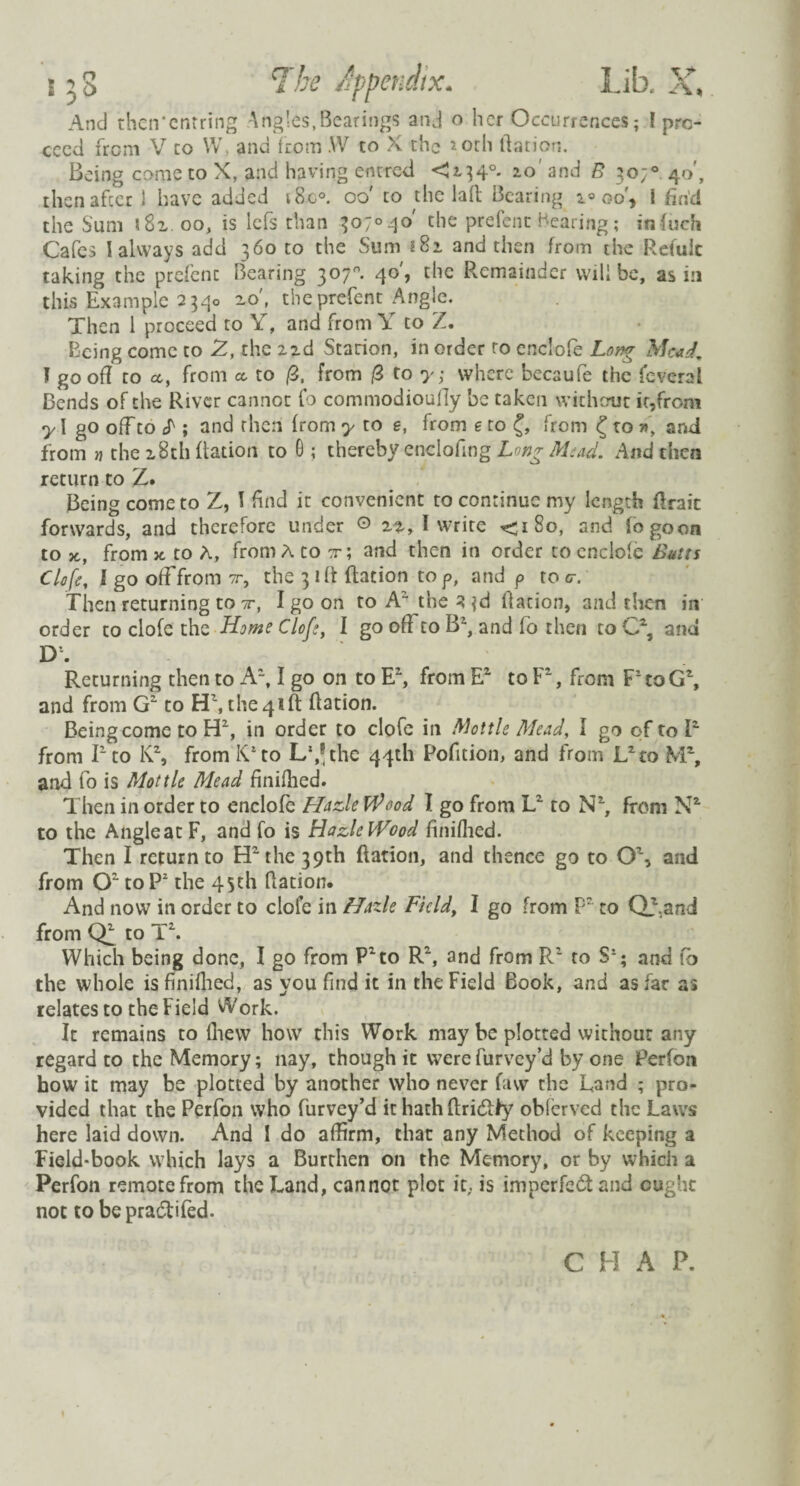 158 TLe Jppendix. Lib. X, And then'cntring Angles,Bearings and o her Occurrences; l pro¬ ceed from V to W, and from W to X the *orh Nation. Being come to X, and having entred <134°. 10 and B 30;0 40', then after 1 have added i8c°. 00 to the la ft Bearing 2° 00', 1 find the Sum *82 00, is lefs than 307°40' the prefent Bearing; infuch Cafes I always add 360 to the Sum 182 and then from the Refulc taking the prefenc Bearing 307°. 40', the Remainder will be, as in this Example 2340 zo, the prefent Angle. Then 1 proceed to Y, and from Y to Z. Being come to Z, the zzd Starion, in order to enclofe Long Mead, I goof! to ct, from ct to /3, from /3 to y; where becaufe the feveral Bends of the River cannot fo commodioufiy be taken without it,from y I go off to S; and then from y to e, from e to £, from £ to r>\ and from n the 28th Ration to G ; thereby enclofing Long Mead. And then return to Z. Being come to Z, I find it convenient to continue my length ftrait forwards, and therefore under © zz, I write <180, and fogoon to from * to A, from A to tt; and then in order to enclofe Butts Clofe, I go off from nr, the 31 ft Ration to p, and p to c, Then returning to tt, I go on to A“ the 3 3d Ration, and then in order to clofe the Home Clofe, I go oft to B2, and fo then to Y25 and D. Returning then to A2, I go on to E2, from R2 to P, from PtoG\ and from G2 to H\ the 41ft Ration. Being come to H2, in order to clofe in Mottle Mead, I go of to T from I1 to K\ from IT to L‘,*the 44th Pofition, and from L2to NT, and fo is Mottle Mead finifhed. Then in order to enclofe Hade Wood I go from L2 to N2, from N2, to the AngleatF, and fo is HazleWood finifhed. Then I return to ET the 39th Ration, and thence go to Q\ and from O2 to P2 the 45th Ration. And now in order to clofe in Hazle Field, 1 go from P2 to Qfand from LT to T2. Which being done, I go from P2to R2, and from R2 to Ss; and Co the whole is finifhed, as you find it in the Field Book, and as far as relates to the Field Work. It remains to (hew how this Work may be plotted withour any regard to the Memory; nay, though it werefurvey’d by one Perfon how it may be plotted by another who never favv the Land ; pro¬ vided that the Perfon who Purvey’d it hath ftri&fy obferved the Laws here laid down. And I do aftirm, that any Method of keeping a Field-book which lays a Burthen on the Memory, or by which a Perfon remote from the Land, cannot plot it. is imperfect and ought not to bepra&ifed. C H A P.