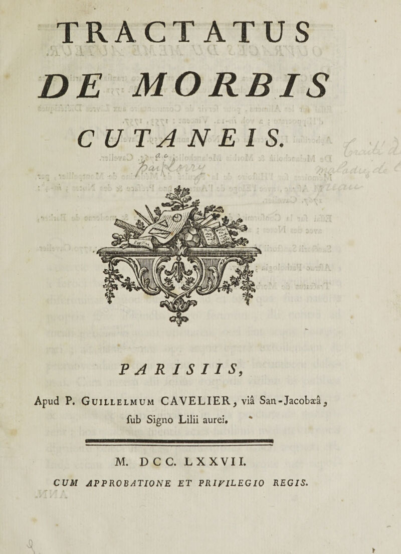 TRACTATUS f i T ' i' • r*.% ff \ , r, ' — y T » i V r f C f \ * r* *r •- 0 - A- 'r' *• - **- - J 1 X a DE MORBIS CUTANEIS. PARISIIS, Apud P. Guillelmum CAVELIER, via San-Jacoba:a 5 fub Signo Lilii aurei» M. D C C. L XXVII. CUM APPROBATIONE ET PRIVILEGIO REGIS.