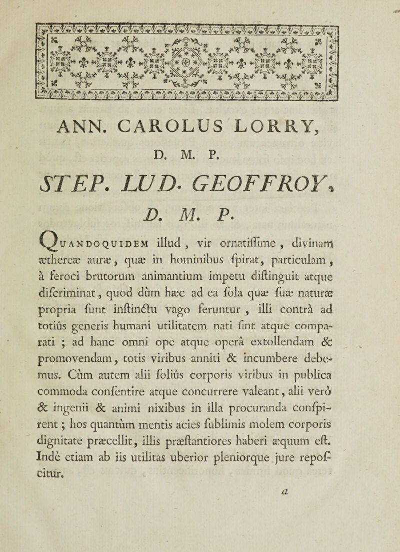 ' & *aW* 4=& K,y^-^„ 4?5* 4-*& 9S ' * fe> i> ty> ' %. T '* C. . 7V» -,}z'^~\. Z t t 'V»t ff «KTjS a v-^fc'- srss vrrvug «Vjpiw» **rr-y.f*- 1*11« & -llfl * -ISSM* ® *>>«S2« i- «Mt» * »KSg2 _^_ sffc _ >*4?>^lS W'-‘V ^ ... .4 *4 *a * v- * a ♦ a * a * a * ,■•;■. *•. ;. * a *.<■.<*• a ♦ a ♦ a •>/• a * a * a * a * a * a * a *. >•> a *• <■ ^ S *~W *1 <r* <4> x' *» • <7* *j <7* ANN. CAROLUS LORRY, D. M. P. JT£P. LUD- GEOFFROW D. M. P. COuandoquidem illud , vir ornatiffime , divinam aetherea? aurae, quae in hominibus fpirat, particulam, a feroci brutorum animantium impetu diflinguit atque difcriminat, quod dum haec ad ea foia quae fuae naturae propria funt inftindhi vago feruntur , illi contra ad totius generis humani utilitatem nati fint atque compa¬ rati ; ad hanc omni ope atque opera extollendam Sc promovendam, totis viribus anniti Sc incumbere debe¬ mus. Cum autem alii folius corporis viribus in publica commoda confentire atque concurrere valeant, alii vero Sc ingenii & animi nixibus in illa procuranda conlpi- rent; hos quantum mentis acies fublimis molem corporis dignitate praecellit, illis praellantiores haberi aequum eft. Inde etiam ab iis utilitas uberior pleniorque Jure repo£ citur. a