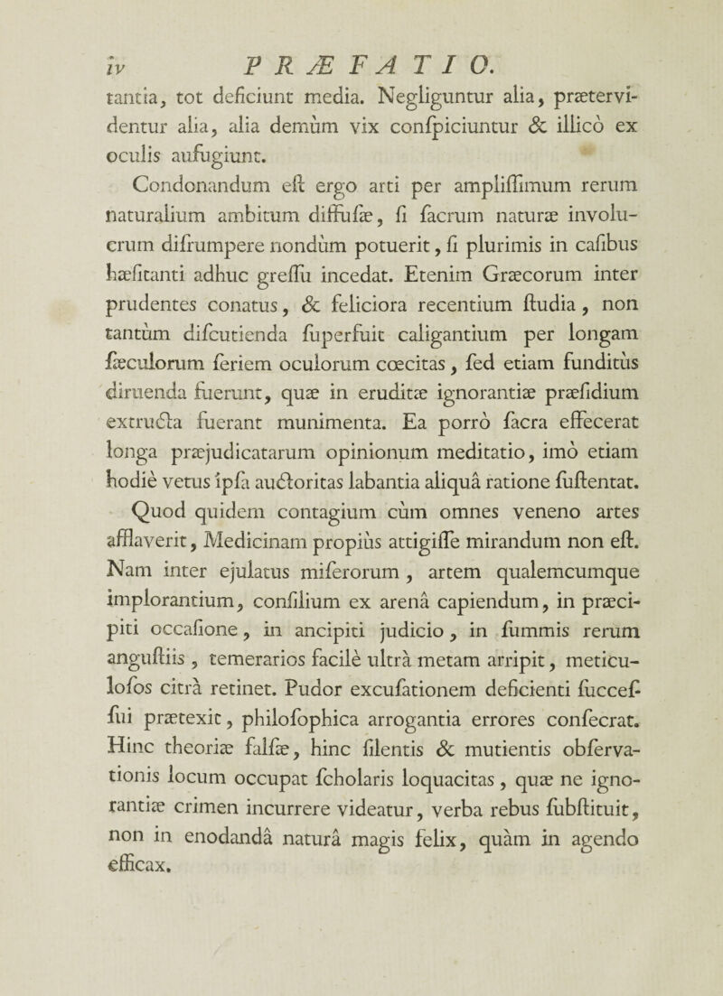 tantia, tot deficiunt media. Negliguntur alia, praeter vi¬ dentur alia, alia demum vix confpiciuntur Sc iliico ex oculis aufugiunt. Condonandum eft ergo arti per amplifTimum rerum naturalium ambitum diffufiae, fi facrum naturae involu¬ crum difrumpere nondum potuerit, fi plurimis in cafibus haefitanti adhuc greffu incedat. Etenim Graecorum inter prudentes conatus, Sc feliciora recentium ftudia, non tantum difcutienda fuperfuit caligantium per longam fkcuiorum feriem oculorum coecitas, fed etiam funditus diruenda fuerunt, quae in eruditae ignorantiae praefidium extrudla fuerant munimenta. Ea porro facra effecerat longa praejudicatarum opinionum meditatio, imo etiam hodie vetus ipfa audloritas labantia aliqua ratione fuftentat. Quod quidem contagium cum omnes veneno artes afflaverit, Medicinam propius attigiffe mirandum non eft. Nam inter ejulatus miferorum , artem qualemcumque implorantium, confilium ex arena capiendum, in praeci- piti occafione, in ancipiti judicio, in flimmis rerum anguftiis , temerarios facile ultra metam arripit, meticu- lofos citra retinet. Pudor excufationem deficienti fucceft fui praetexit, philofophica arrogantia errores confecrat. Hinc theoriae falfae, hinc filentis Sc mutientis obferva- tionis locum occupat fcholaris loquacitas, quae ne igno¬ rantiae crimen incurrere videatur, verba rebus fubftituit, non in enodanda natura magis felix, quam in agendo efficax.