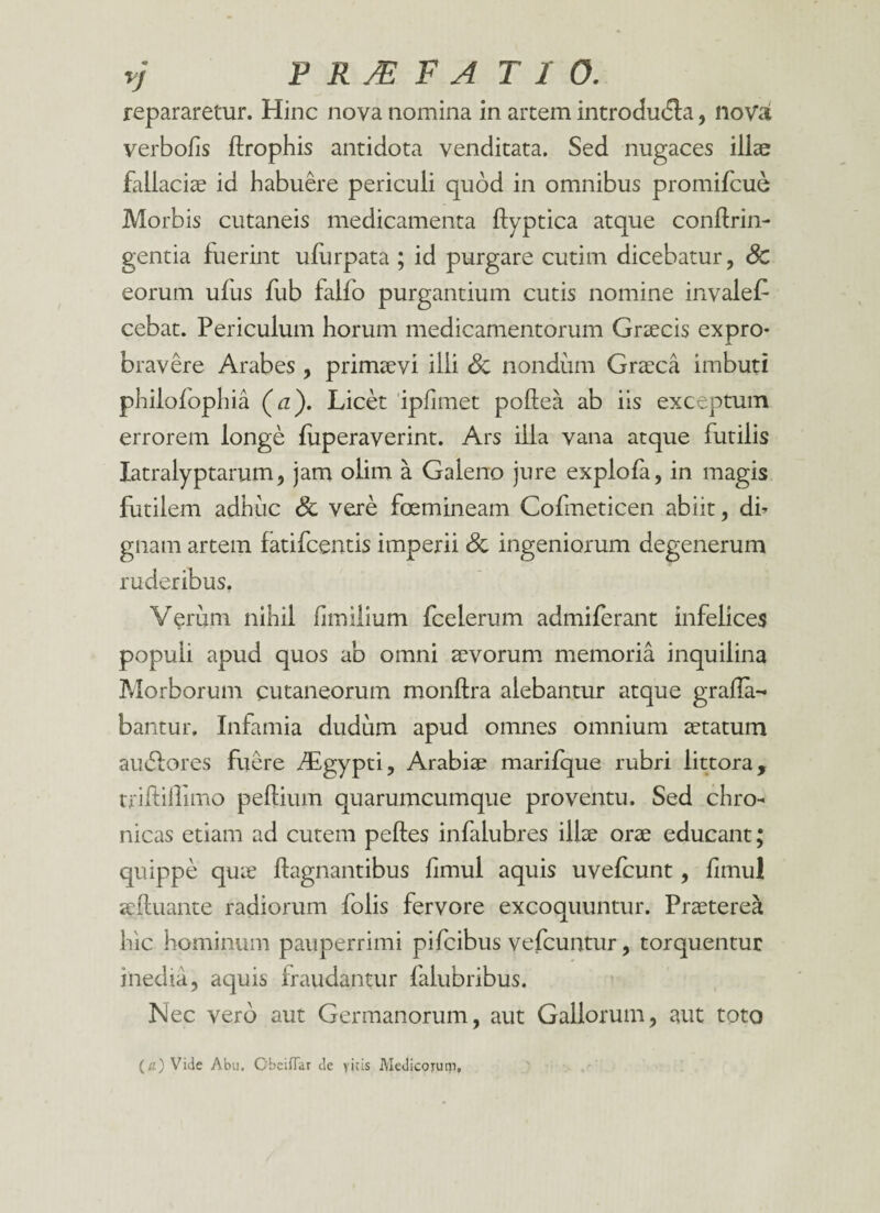 repararetur. Hinc nova nomina in artem introdudla, novat verbofis ftrophis antidota venditata. Sed nugaces illae fallaciae id habuere periculi quod in omnibus promifcue Morbis cutaneis medicamenta flyptica atque conftrin- gentia fuerint ufurpata ; id purgare cutim dicebatur, Sc eorum ulus fub faifo purgantium cutis nomine invalet cebat. Periculum horum medicamentorum Graecis expro¬ bravere Arabes , primaevi ilii Sc nondum Graeca imbuti phiiofophia (a). Licet iplimet poftea ab iis exceptum errorem longe fuperaverint. Ars illa vana atque futilis latralyptarum, jam olim a Gaieno jure explofa, in magis futilem adhuc Sc vere foemineam Cofmeticen abiit, di¬ gnam artem fatifcentis imperii Sc ingeniorum degenerum ruderibus. Verum nihil fimilium fcelerum admiferant infelices populi apud quos ab omni aevorum memoria inquilina Morborum cutaneorum monltra alebantur atque grafla- bantur. Infamia dudum apud omnes omnium aetatum audlores fuere Asgypti, Arabiae marifque rubri littora, triftiflimo pellium quarumcumque proventu. Sed chro¬ nicas etiam ad cutem pelles infalubres illae orae educant; quippe quae llagnantibus limul aquis uvefcunt , limul affluant e radiorum folis fervore excoquuntur. Praeterea hic hominum pauperrimi pifcibus vefcuntur, torquentur inedia, aquis fraudantur falubribus. Nec vero aut Germanorum, aut Gallorum, aut toto (a) Vide Abu. Gbeiflar de vitis Medicorum,