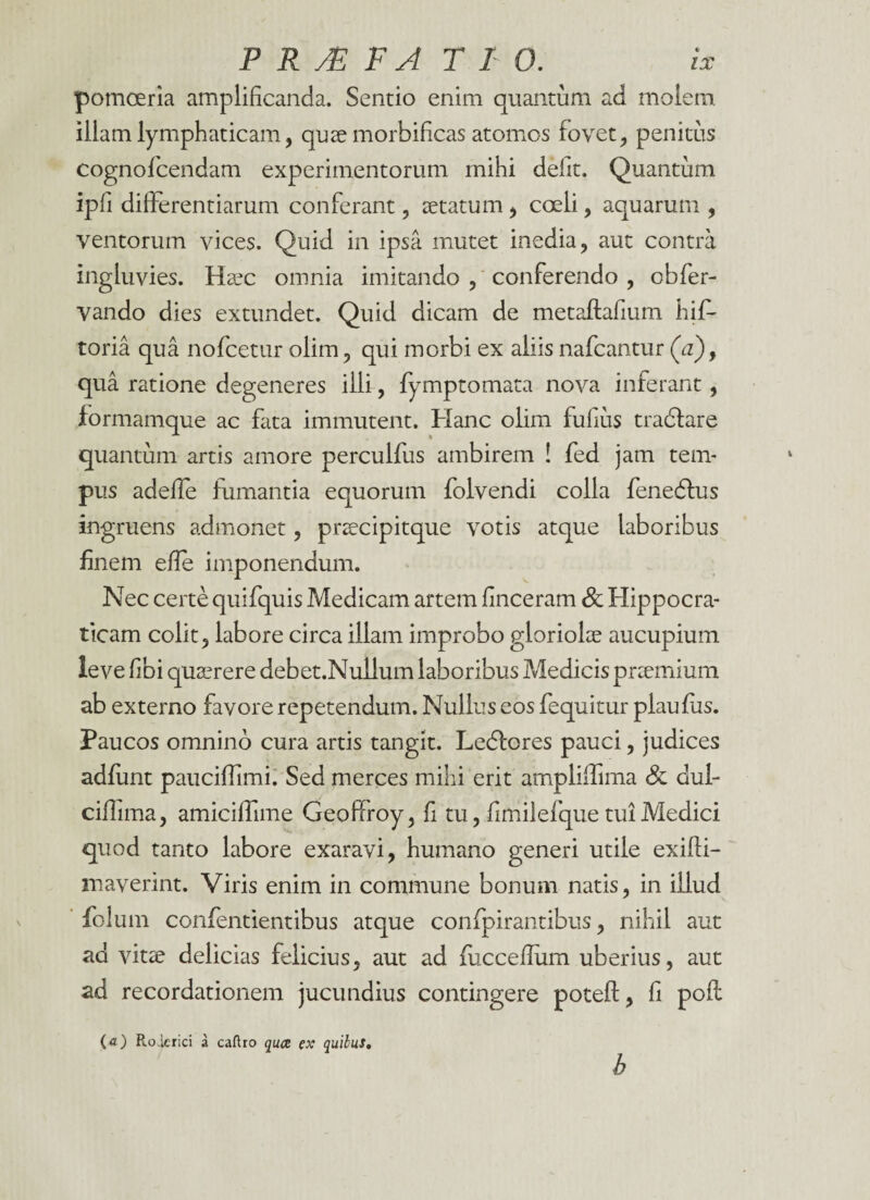 pomoeria amplificanda. Sentio enim quantum ad molem illam lymphaticam, quae morbificas atomos fovet, penitas cognoficendam experimentorum mihi defit. Quantum ipfi differentiarum conferant, aetatum , coeli, aquarum , ventorum vices. Quid in ipsa mutet inedia, aut contra ingluvies. Haec omnia imitando , conferendo , obfer- vando dies extundet. Quid dicam de metaftafium his¬ toria qua nofcetur olim, qui morbi ex aliis nafcantur (V), qua ratione degeneres ilii, Symptomata nova inferant, formamque ac fata immutent. Hanc olim fufius tradfare quantum artis amore percuifus ambirem ! Sed jam tem¬ pus adeffe fumantia equorum Solvendi colla Senedtus ingruens admonet, praecipitque votis atque laboribus finem efie imponendum. Nec certe quifquis Medicam artem finceram Sc Hippocra- ticam colit, labore circa illam improbo gloriolae aucupium leve fibi quaerere debet.Nullum laboribus Medicis praemium ab externo favore repetendum. Nullus eos Sequitur plaufus. Paucos omnino cura artis tangit. Ledfores pauci, judices adfunt pauciffimi. Sed merces mihi erit ampliffima & dui- ciflima, amiciffime Geoffroy, fi tu, fimilefque tui Medici quod tanto labore exaravi, humano generi utile exifii- maverint. Viris enim in commune bonum natis, in illud Solum confentientibus atque confpirantibus, nihil aut ad vitae delicias felicius, aut ad fucceffum uberius, aut ad recordationem jucundius contingere poteft, fi pof! (<0 Roicrici a caftro qua ex quilus. b