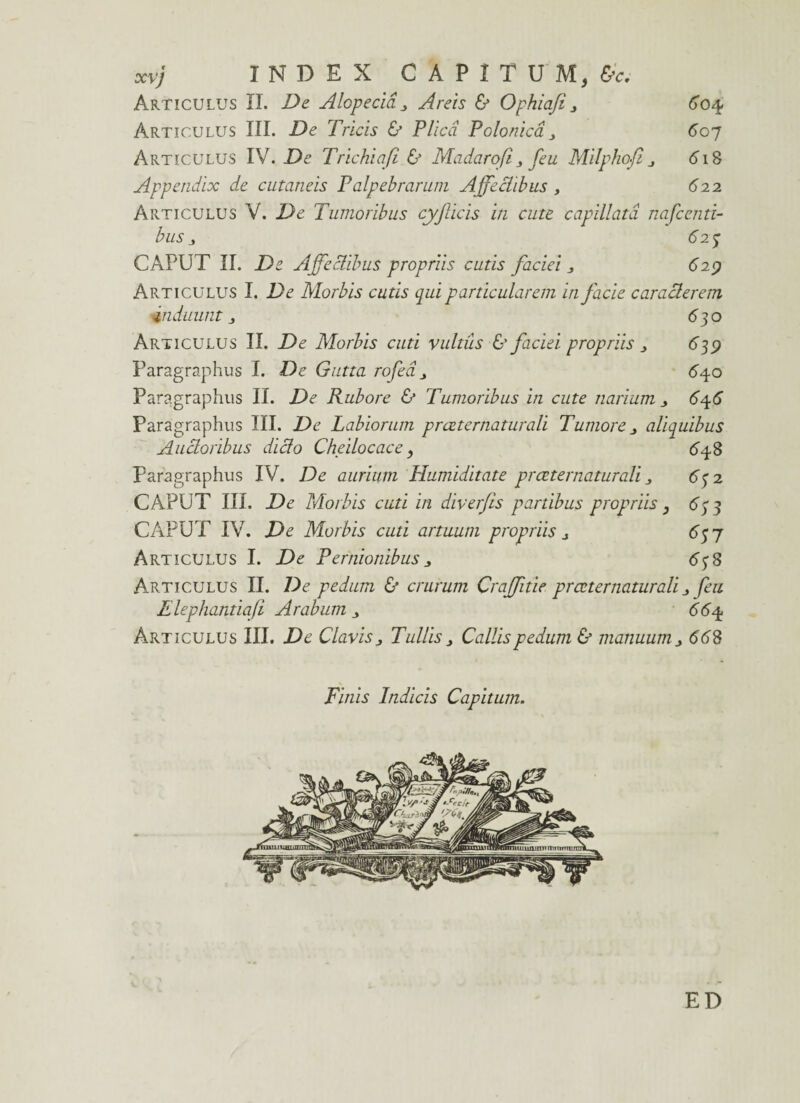 INDEX CAPITUM, &c. Articulus II. De Alopecia „ Areis & Ophiafi > 604. Articulus III. De Tricis & Plica P'clonica 607 Articulus IV. De Trichiafi & Madarofi 3 feu Milphofi 6T8 Appendix de cutaneis Palpebrarum Affectibus , 622 Articulus V. De Tumoribus cyficis in cute capillata nafcenti- busj 625 CAPUT II. De Affectibus propriis cutis faciei 3 6”29 Articulus I. De Morbis cutis qui particularem in facie caracterem induuntj 63o Articulus II. De Morbis cuti vultus & faciei propriis 3 639 Paragraphus I. De Gutta rofea 640 Paragraphus II. De Rubore & Tumoribus in cute narium 646 Paragraphus III. De Labiorum prceternaturali Tumore 3 aliquibus Auctoribus dido Cheilocace, 648 Paragraphus IV. De aurium Humiditate prceternaturali 63 2 CAPUT III. De Morbis cuti in diverfis partibus propriis, 633 CAPUT IV. De Morbis cuti artuum propriis j 63 7 Articulus I. De Pernionibus 3 638 Articulus II. De pedum & crurum Craffitie prceternaturali feu Elephantiaji Arabum <564 Articulus III. De Clavis 3 Tullis3 Callis pedum & manuum 668 Finis Indicis Capitum. ED