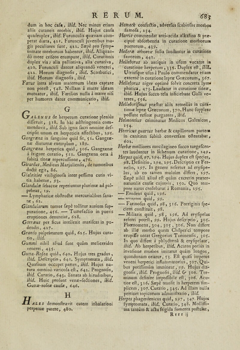 dum In hoc cafa, ibid. Nec minus etiam aliis cutaneis morbis, ibid. Hujus caufa quadruplex, ibid. Furunculis quaenam com¬ petat diaeta, 42.t. Furunculi juvenibus ma¬ gis peculiares funt, 411. Saepe pro fymp- tornate morborum habentur, ibid. Aliquan¬ do more crifeos erumpunt, ibid. Curationis duplex via; alia palliativa, alia curativa, 410. Furunculi dantur aliquando venerei, 411. Horum diagnofis, ibid. Scorbutici, ibid. Horum diagnofis , ibid. Fatus intra alvum maternum idaeas captare non poteft, £48. Nullam a matre idaeam mutuatur, ibid. Foetibus nulla a matre nifi per humores datur communicatio, ibid. ♦ G AIEnus de herpetum curatione plenius differuit, 318. I11 hac adftringentia com¬ mendavit, ibid. Sub ignis facri nomine def- cripfit unum ex herpeticis affedfibus, 19$. Gangraena in fanguine quid fit, 51. Gangrae¬ na: diuturnae exemplum, 189. Gangraena herpetica quid, 306. Gangraenae a frigore curatio, yn. Gangrena orta a fubita tineae repercuflione, 476. Girardus, Medicus Marjulienfis, de tumoribus dode egit, 86. Glalrities vitiliginofa inter pe/Iima cutis vi¬ tia habetur, <>3. Glandulae febacea: reperiuntur plurima: ad pal¬ pebras, 19. — Lymphatica obftrufta: mercurialibus fana- tte , 6z. Glandularum tumor faepe tollitur aurium fup- puratione, 4— Tumefadio in pueris eruptiones denuntiat, 6z8. Gorraeus per ficus intellexit marifcas in pu¬ dendis, 417. Grando palpebrarum quid, 625. Hujus cura¬ tio , ibid. Gummi nihil al;ud funt quam melicerides venerei, 435. Gutta-Rofea quid, 640. Hujus tres gradus, ibid. Defcriptio, 641. Symptomata, ibid. Quafnam occupet partes, ibid. Hujus na¬ tura omnino varicofaeft, 642. Prognofis, ibid. Curatio, 643. Sanata ab hirudinibus, ibid. Huic profunt venae-fe&iones, ibid. Guttae-rofeae caufae, 646. H ales demonftravit cutem inhalationi perpetuae patere, 480. Hatneck confe&io, advetfus fcabiofos morbos famofa, 234. commendat anti-acida alkaiina & prae¬ cipue abforbentia in curatione morborum puerorum, 439. Hederae arborea* folia laudantur in curatione favorum, 441. Helleborus ab antiquis in ufum vocatas ia curatione herpetum , 33$. Duplex eft, ibid, Utriufque ufus a Paulo commendatur etiam externe in curatione leprae Graecorum, 3 67. Helleborus niger optime folvit concreta lym« phatica, 473.Laudatur in curatione tineae, ibid. Hujus fucco tela inficiebant Galli ve¬ teres , f f 6. Helleborifmus praedat aliis remediis in cura- tionaeleprae Graecorum, 370.Hunc fupplere poliunt refinae purgantes, ibid. Helmontius criminatur Medicos Galenicos, tf4- Henricus quartus barbae & capillorum partem in canitiem fubito converfam oftentabat, 6oz. Herbae molliores nnicilagineo fucco turgefeen- tes laudantur in lichenum curatione, 249. Herperquid, 97,194. Hujus duplex eft fpecies, 98. Definitio, 25)4, 19^. Defcriptio ex Fer- nelio, 2517. In genere refertur ad eryfipe- las, ab eo tamen multum differt, 197. Saep£ nihil aliud eft quam excretio praeter- naturalis caufae cujusvis, ifo. Quo tem¬ pore natus credebatut a Romanis, z9^. —— Erodens quid , 2516. —— «irrio^fnt quid , 99. — Farinofus quid, 98, 316. Porriginis fpe- ciem conftituit, 98. — Miliaris quid, 98, 296. Ad eryfipelas referri poteft, 99. Hujus defcriptio , jof. Phoenomena, 304,303 , 306. Non differt ab illo morbo quem Chilperici tempore erupiffe notat Gregorius Turonenfis, 30?. In quo differt a phly&oena & eryfipelate, ibid. Ab herpetibus, ibid. Acutos potius in invafione morbos imitatur quam longos, quandonam oriatur, 53. Eft quafi impetus veneni herpetici inflammatorius, 307. Qui¬ bus potiflimum immineat, 99. Hujus dia¬ gnofis , ibid. Prognofis, ibid. & 306. Ter¬ minum definire impoflibile eft, 306. Acu¬ tior eft, 3x6. Saepe tranfit in herpetem fim- plicem , 307. Curatio , 34?. Ad illam nulla pertinet topicofum adminiftratio , ibid. Herpes phagoedenicus quid, 297, 347- Hujus fymptomata, ibid. Curatio, 348. Molliffi- ma tantum & a&u frigida fomenta poftukt, R r r r ij