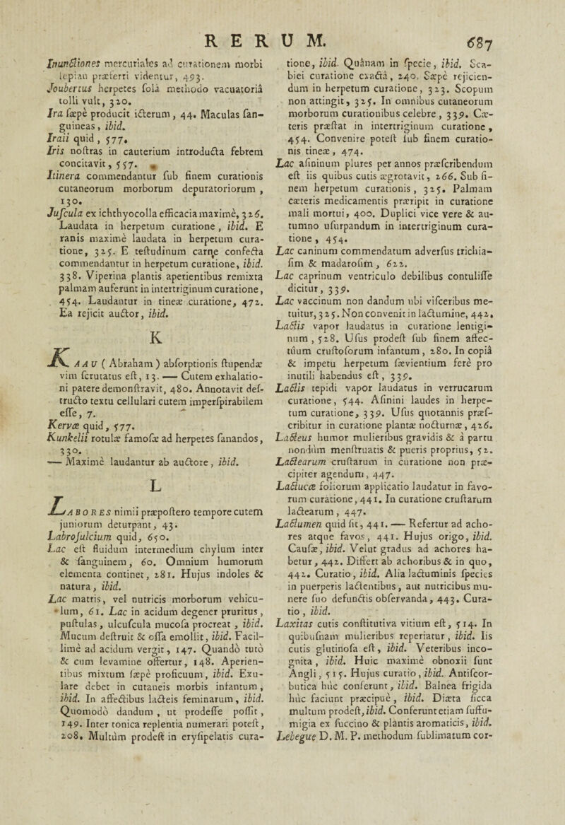 Inunbliones nicrcuriales ad curationem morbi lepian prafterri videntur, 493. Joubenus herpetes fol<i methodo vacuatoria tolli vult, 310. Ira fatpe producit iderum , 44. Maculas fan- guineas, ibid. Iraii quid , 577, Iris noftras in cauterium introduda febrem concitavit, f $7. » Itinera commendantur fub finem curationis cutaneorum morborum depuratoriorum , 130. Jufcula ex ichthyocolla efficacia maxime, 3 z6. Laudata in herpetum curatione , ibid. E ranis maxime laudata in herpetum cura¬ tione, 32?. E teftudinum carqe confeda commendantur in herpetum curatione, ibid. 338. Viperina plantis aperientibus remixta palmam auferunt in intertriginum curatione, 4^4. Laudantur in tinete curatione, 471. Ea rejicit audor, ibid. K K Aau( Abraham) abforptionis ftupenda: vim fcrutatus eft, 13. — Cutem exhalatio¬ ni patere demonftravit, 480. Annotavit del- trudo textu cellulari cutem imperfpirabilem elTe, 7. Kervce quid, ^77. Kunkelii rotula famofa: ad herpetes fanandos, 33°. 1— Maxime laudantur ab audore, ibid. L J-ja bo res nimii pratpoftero tempore cutem juniorum deturpant, 43. Labrojulcium quid, 650. Lac eft fluidum intermedium chylum inter & fanguinem, 60. Omnium humorum elementa continet, 2,81. Hujus indoles & natura, ibid. Lac matris, vel nutricis morborum vehicu- • lum, 61. Lac in acidum degener pruritus, pullulas, ulcufcula rnucofa procreat, ibid. Mucum deftruit & offa emollit, ibid. Facil¬ lime ad acidum vergit, 147. Quando tuto & cum levamine offertur, 148. Aperien¬ tibus mixtum (sepe proficuum, ibid. Exu- lare debet in cutaneis morbis inlantum, ibid. In affedibus ladeis feminarum, ibid. Quomodo dandum , ut prodeffe poffit, 149- Inter tonica replentia numerari poteft, 108. Multum prodeft in erylipelatis cura¬ tione, ibid. Quanam in fpccie, ibid. Sca¬ biei curatione exada, 140, Sarpc rejicien¬ dum in herpetum curatione, 313. Scopum non attingit, 315. In omnibus cutaneorum morborum curationibus celebre , 339. Cx- teris prasllat in intertriginum curatione, 454. Convenire potell lub finem curatio¬ nis tinea;, 474. Lac afininum plures per annos prarferibendum eft iis quibus cutis atgrotavit, 266. Sub fi¬ nem herpetum curationis, 315. Palmam caeteris medicamentis prccripit in curatione mali mortui, 400. Duplici vice vere & au¬ tumno ufurpandum in intertriginum cura¬ tione , 454. Lac caninum commendatum adverfus trichia- fim & madarolim , 6 22. Lac caprinum ventriculo debilibus contuliffe dicitur, 339. Lac vaccinum non dandum ubi vifceribus me¬ tuitur, 323. Non convenit in ladumine, 442.. Labiis vapor laudatus in curatione lentigi¬ num , 5 2.8. Ufus prodeft fub finem aftec- uium cruftoforum infantum , 280. In copia & impetu herpetum ftevientium fere pro inutili habendus eft, 339. Labiis tepidi vapor laudatus in verrucarum curatione, $44. Alinini laudes in herpe¬ tum curatione, 339. Ufus quotannis pratf- cribitur in curatione planta; nodurna:, 4z6. La&eus humor mulieribus gravidis & a partu nondum menftruatis & pueris proprius, 52. Lablearum crudarum in curatione non prse- cipiter agendum, 447. Lablucce foliorum applicatio laudatur in favo¬ rum curatione, 441. In curatione cruftarum ladearum, 447. Lablumen quid lit, 441. — Refertur ad acho- res atque favos, 441. Hujus origo, ibid. Caufae, ibid. Veiut gradus ad achores ha¬ betur, 442. Differt ab achoribus& in quo, 442. Curatio, ibid. Alia laduminis fpecies in puerperis ladentibus, am nutricibus mu¬ nere fuo defundis obfervanda, 443, Cura¬ tio , ibid. Laxitas cutis conftitutiva vitium eft, 314. In quibufnam mulieribus reperiatur, ibid. Iis cutis glutinofa eft, ibid. Veteribus inco¬ gnita , ibid. Huic maxime obnoxii funt Angli, 515. Hujus curatio, ibid. Antifcor- butica huc conferunt, ibid. Balnea frigida huc faciunt prxeipue, ibid. Diatta /icca multum prodeft, ibid. Conferunt etiam fuffu- migia ex fuccino & plantis aromaticis, ibid. Lelegue D. M. P. methodum fublimatum cor-