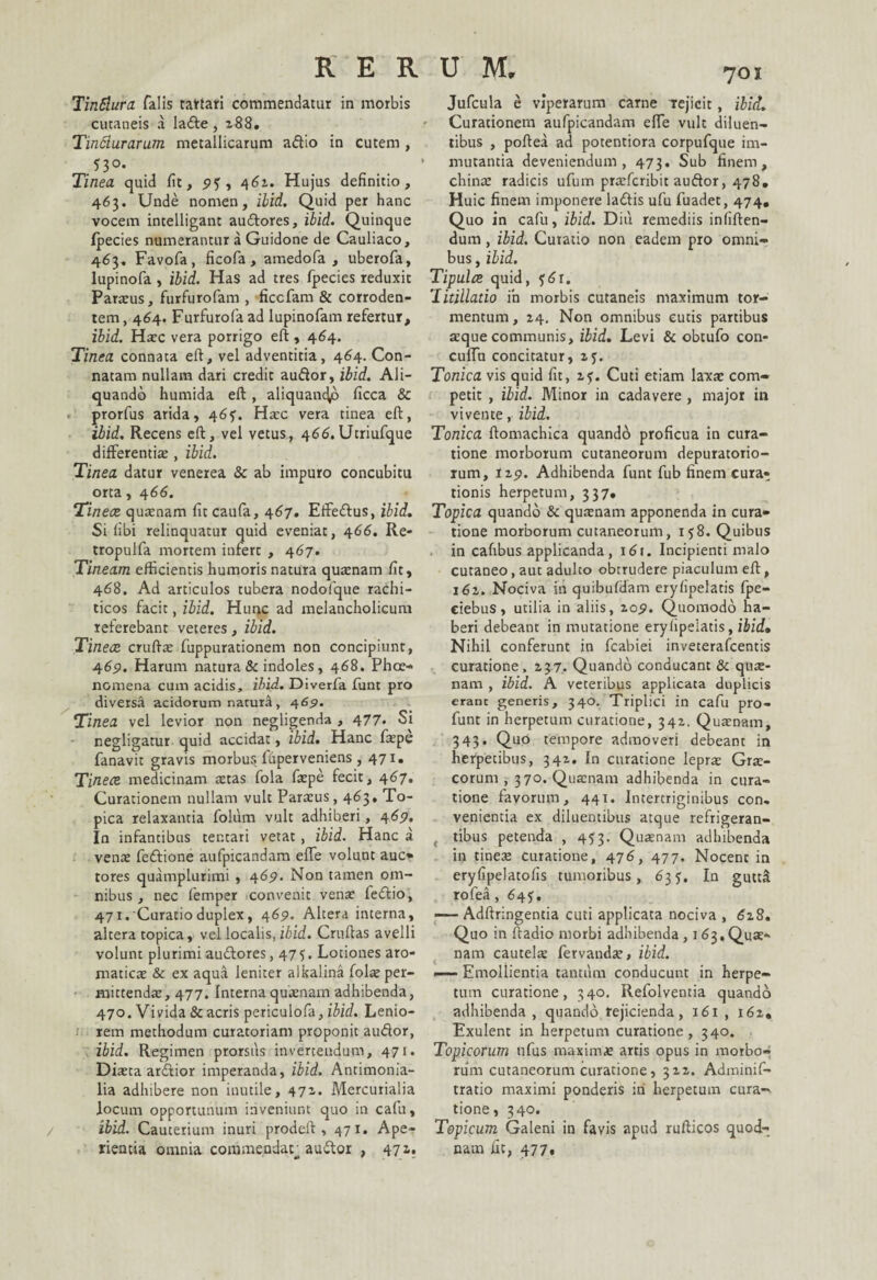 Tintiura falis tartari commendatur in morbis cutaneis a ladte, 288. Tindlurarum metallicarum a&io in cutem , n°- Tinea quid fit, py, 461. Hujus definitio, 463. Unde nomen, ibid. Quid per hanc vocem intelligant audlores, ibid. Quinque Ipecies numerantur a Guidone de Cauliaco, 463. Favofa, ficofa, amedofa , uberofa, lupinofa , ibid. Has ad tres fpecies reduxit Parsus, furfurofam , ficcfam & corroden¬ tem , 464. Furfurofa ad lupinofam refertur, ibid. Haec vera porrigo eft , 464. Tinea connata eft, vel adventitia, 464. Con¬ natam nullam dari credit auftor, ibid. Ali¬ quando humida eft, aliquando ficca & prorfus arida, 465'. Haec vera tinea eft, ibid. Recens eft, vel vetus, 466. Utriufque differentis , ibid. Tinea datur venerea & ab impuro concubitu orta, 466. Tineae quaenam fit caufa, 467. Etfe£lus, ibid. Si fibi relinquatur quid eveniat, 466. Re- tropulfa mortem infert , 467. Tineam efficientis humoris natura quaenam fit, 468. Ad articulos tubera nodofque rachi- ticos facit, ibid. Hunc ad melancholicum referebant veteres, ibid. Tineae cruftae fuppurationem non concipiunt, 469. Harum natura & indoles, 468. Phce- nomena cum acidis, ibid. Diverfa funt pro diversa acidorum natura , 46$. Tinea vel levior non negligenda , 477» Si negligatur quid accidat, ibid. Hanc faepe fanavit gravis morbus fhperveniens , 471. Tinece medicinam stas fola fspe fecit, 467. Curationem nullam vult Parsus, 463, To¬ pica relaxantia folum vult adhiberi, 469. In infantibus ter.tari vetat, ibid. Hanc a vens fedtione aufpicandam effe volunt auc» tores quamplurimi, 469. Non tamen om¬ nibus , nec femper convenit vens fedfio, 471.'Curatioduplex, 469. Altera interna, altera topica, vel localis, ibid. Cruftas avelli volunt plurimi audlores ,475. Lotiones aro- matics & ex aqua leniter alkalina fols per- mittends, 477. Interna qusnam adhibenda, 470. Vivida Sc acris periculofa, ibid. Lenio¬ rem methodum curatoriam proponit audor, ibid. Regimen prorsus invertendum, 471. Dista ardior imperanda, ibid. Antimonia- lia adhibere non inutile, 471- Mercurialia locum opportunum inveniunt quo in cafu, ibid. Cauterium inuri prodeft , 471. Ape¬ rientia omnia commentiar audior , 47J« 701 Jufcula e viperarum carne rejicit, ibid. Curationem aufpicandam effe vult diluen¬ tibus , poftea ad potentiora corpufque im¬ mutantia deveniendum, 473. Sub finem, chins radicis ufum prsfcribit auftor, 478, Huic finem imponere la&is ufu fuadet, 474, Quo in cafu, ibid. Diu remediis infiften- dum, ibid. Curatio non eadem pro omni¬ bus , ibid. Tipulce quid, $6r. 'litillatio in morbis cutaneis maximum tor¬ mentum , 24. Non omnibus cutis partibus sque communis, ibid. Levi & obtufo con- cuiTu concitatur, 2f. Tonica vis quid fit, 2?. Cuti etiam laxs com¬ petit , ibid. Minor in cadavere , major in vivente, ibid. Tonica ftomachica quando proficua in cura¬ tione morborum cutaneorum depuratorio- rum, 129. Adhibenda funt fub finem cura¬ tionis herpetum, 337. Topica quando Sc qusnam apponenda in cura¬ tione morborum cutaneorum, 158. Quibus in cafibus applicanda, 161. Incipienti malo cutaneo, aut adulto obtrudere piaculum eft, 162. Nociva in quibufdam eryfipelatis fpe- ciebus, utilia in aliis, 209, Quomodo ha¬ beri debeant in mutatione eryfipelatis, ibid. Nihil conferunt in fcabiei inveterafcentis curatione, 237. Quando conducant Sc qus¬ nam , ibid. A veteribus applicata duplicis erant generis, 340. Triplici in cafu pro- funt in herpetum curacione, 342. Qusnam, 343. Quo tempore admoveri debeant in herpetibus, 342. In curatione leprs Grs- corum , 370. Qusnam adhibenda in cura¬ tione favorum, 441. Intertriginibus con. venientia ex diluentibus atque refrigeran- t tibus petenda , 453. Qusnam adhibenda in tines curatione, 476, 477. Nocent in eryfipelatofis tumoribus, 635. In gutta rofea, 645. —- Adftringentia cuti applicata nociva , 628. Quo in ftadio morbi adhibenda , 163.Qus¬ nam cautels fervands, ibid. —— Emollientia tantum conducunt in herpe¬ tum curatione, 340. Refolventia quando adhibenda , quando rejicienda, 161 , 162, Exulent in herpetum curatione, 340. Topicorum ufus maximas, artis opus in morbo¬ rum cutaneorum curatione, 322. Adminif- tratio maximi ponderis iri herpetum cura¬ tione, 340. Topicum Galeni in favis apud rufticos quod¬ nam fit, 477,