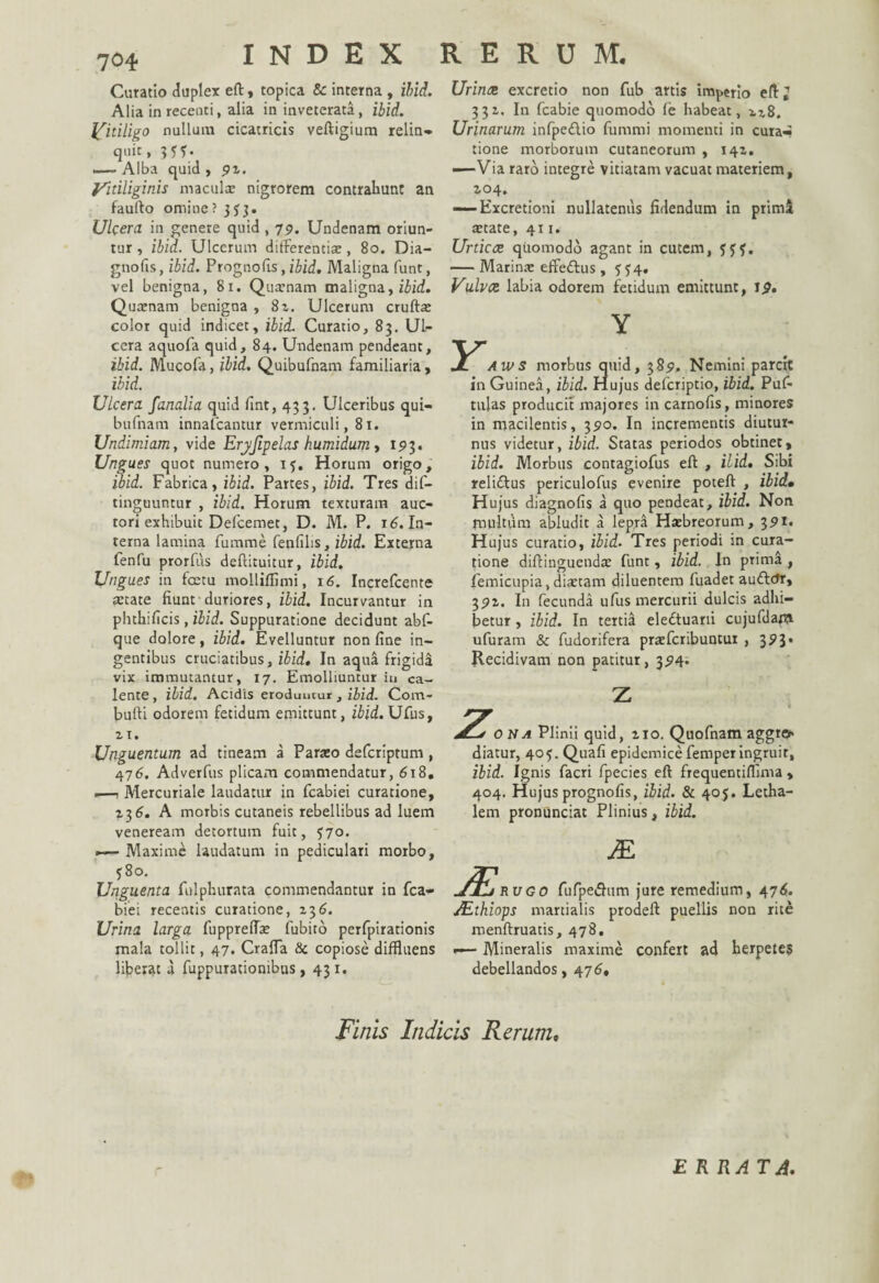 INDEX RERUM. Curatio duplex eft, topica & interna , ibid. Alia in recenti, alia in inveterata, ibid. Vitiligo nullum cicatricis veftigium relin- quit, 3 y y. .— Alba quid , 97. Vitiliginis maculx nigrorem contrahunt an faufto omine ? 3$3. Ulcera in genere quid , 79. Undenam oriun¬ tur , ibid. Ulcerum differentiae, 80. Dia- gnofis, ibid. Prognofis, ibid. Maligna funt, vel benigna, 81. Qusnam maligna, ibid. Quaenam benigna , 8i. Ulcerum cruftx color quid indicet, ibid. Curatio, 83. Ul¬ cera aquofa quid, 84. Undenam pendeant, ibid. Mucofa, ibid. Quibufnam familiaria, ibid. Ulcera fanalia quid fint, 433. Ulceribus qui¬ bufnam innalcantur vermiculi, 81. Undimiam, vide Erjfipelas humidum , 193. Ungues quot numero, iy. Horum origo, ibid. Fabrica, ibid. Partes, ibid. Tres dis¬ tinguuntur , ibid. Horum texturam auc¬ tori exhibuit Defcemet, D. M. P. 16. In¬ terna lamina fumme fenfilis, ibid. Externa fenfu prorfus deflituitur, ibid. Ungues in foetu molliffimi, 16. Increfcente state fiunt duriores, ibid. Incurvantur in phthificis, ibid. Suppuratione decidunt abf- que dolore, ibid. Evelluntur non fine in¬ gentibus cruciatibus, ibid. In aqua frigida vix immutantur, 17. Emolliuntur iu ca¬ lente, ibid. Acidis eroduntur , ibid. Com- bufti odorem fetidum emittunt, ibid. Ufus, ii. Unguentum ad tineam a Parato defcriptum, 476. Adverfus plicam commendatur, 618. .—t Mercuriale laudatur in fcabiei curatione, 736. A morbis cutaneis rebellibus ad luem veneream detortum fuit, y7o. — Maxime laudatum in pediculari morbo, y8o. Unguenta fulphurata commendantur in fca¬ biei recentis curatione, xt>6. Urina larga fuppreflx Cubito perfpirationis mala tollit, 47. Craffa Se copiose diffluens liberat a fuppurationibus, 431. Urinae excretio non fub artis imperio eff; 331. In fcabie quomodo fe habeat, n8. Urinarum infpe&io fummi momenti in cura^ tione morborum cutaneorum , 147. -—Via raro integre vitiatam vacuat materiem, 704. — Excretioni nullatenus fidendum in primi! state, 411. Unicae quomodo agant in cutem, yyy. — Marina: effe&us, y y4. Vulvae labia odorem fetidum emittunt, 19. Y Aws morbus quid, 389. Nemini parcit in Guinea, ibid. Hujus deferiptio, ibid. Puf- tilias producit majores in carnofis, minores in macilentis, 390. In incrementis diutur¬ nus videtur, ibid. Statas periodos obtinet, ibid. Morbus contagiofus eft , ilid. Sibi relidtus periculofus evenire poteft , ibid• Hujus diagnofis a quo pendeat, ibid. Non multum abludit a lepra Hsbreorum, 391* Hujus curatio, ibid. Tres periodi in cura¬ tione diftinguends funt, ibid. In prim& , femicupia, distam diluentem fuadet auffetr, 397. In fecunda ufus mercurii dulcis adhi¬ betur , ibid. In tertia eledtuarii cujufdam ufuram & fudorifera prsfcribuntur , 39J* Recidivam non patitur, 394. sona Plinii quid, 710. Quofnam aggre* diatur, 4oy. Quafi epidemice femper ingruit, ibid. Ignis facri fpecies eft frequentiffima > 404. Hujus prognofis, ibid. & 405. Letha- lem pronunciat Plinius, ibid. JEi M rugo fufpedhim jure remedium, 47^. ALthiops martialis prodeft puellis non rite menftruatis, 478. <—- Mineralis maxime confert ad herpete? debellandos, 476, Finis Indicis Rerumt ERRATA.