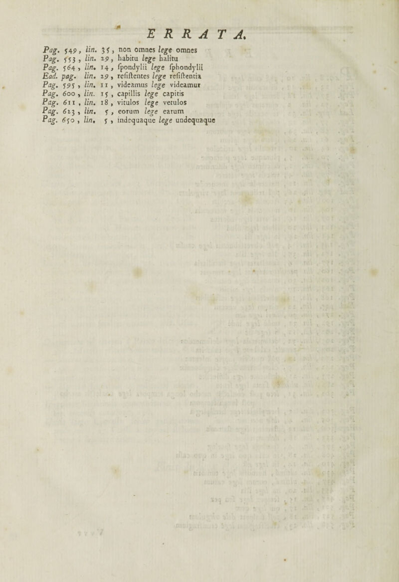 * ERRATA. Pag. j4p, lin. , non omnes lege omnes Pag. , lin. 19, habita lege halita Pag. 564, lin• 14, fpondylii lege fphondylii Eaa. pag. /in. , refift entes lege refiftentia Pag. 55)5 , lin. u , videamus lege videamur Pag. 600, lin. 1 y , capillis /ege capitis Pag. 611 , /in. 18 , vitulos lege vetulos Pag. 613 , /in, y , eorum lege earum Pag. 6yo , lin, y , indequaque lege undequaque