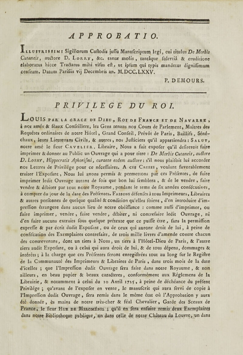 APPROBATIO. IitoSTRissiMi Sigillorum Cuftodis julTu Manufcriptum legi, cui titulus DeMorbis Cutaneis, audtore D. Lorry, &c. tantae molis, tantaque folertia & eruditione elaboratus hicce Tradatus mihi vifus eft, ut ipfum qui typis mandetur digniffimum cenfeam. Datum Parifiis vij Decembris an. M.DCC.LXXV. P. DEMOURS. PRIVILEGE D U R O I. % isOUIS par la grace de Dieu, Roi deFrahce et de Navarre» i nos ames & feaux Confeillers, les Gens tenans nos Cours de Parlement, Maitres des Requetes ordinaires de notre Hotel, Grand Confeil, Prevot de Paris, Baillifs, S£n£- chaux, leurs Lieutenans Civils, & autres, nos Jufticiers qu’il appartiendra : S alut, notre arae le fieur Cavelier, Libraire, Nous a fait expofer qu’il deiireroit faire imprimer &donner au Public un Ouvrage qui a pour titre : De Morbis Cutaneis, auSlore D.Lorry, Hippocratis Aphorifmi, curante eodem au&ore; s’il nous plaifoit lui accorder nos Lettres de Privilege pour ce neceflaires. A cfs Causes , voulant favorablement traiter PExpofant, Nous lui avons permis & permettons par ces Prefentes, de faire imprimer ledit Ouvrage autant de fois que bon lui femblera , & de le vendre , faire vendre & dubiter par tout notre Royaume, pendant le tems de fix annees confecutives, a compter du jour de la date des Prefentes. Faisons defenfes a tous Imprimeurs, Libraires Si autres performes de quelque qualite & condition qu’elles foient, d’en introduire d’im- preifion frangere dans aucun lieu de notre obeiflance : comme aufli d5imprimer, ou faire imprimer, vendre, faire vendre, debiter, ni contrefaire ledit Ouvrage, ni d’en faire aucuns extraits fous quelque pretexte que ce puifle etre , fans la permiflion expreffe & par ecrit dudit Expolant, ou de ceux qui auronr droit de lui, a peine de confifcation des Exemplaires contrefaits, de trois mille livres d’amende contre chacun des contrevenans, dont un tiers a Nous, un tiers a l’Hotel-Dieu de Paris, & 1’autre tiers audit Expofant, ou a celui qui aura droit de lui, & de tous depens, dommages & interets; a la charge que ces Prefentes feront enregiftrees tout au long fur le Regillre de la Communaute des Imprimeurs & Libraires de Paris , dans trois mois de la date d’icelles ; que 1’Impreffion dudit Ouvrage fera faite dans notre Royaume , & non ailleurs, en beau papier & beaux caratfteres, conformement aux Reglemens de Ia Librairie, & notamment a celui du ro Avril 171* , a peine de decheance du pr^fent Privilege ; qu’avant de 1’expofer en vente, le manufcrit qui aura fervi de copie a 1’Impreflion dudit Ouvrage , fera remis dans le meme etat ou 1’Approbation y aura dte donnee , es mains de notre tres-cher & feal Chevalier, Garde des Sceaux de France, le fieur Hue de Miromenil ; qu’il en fera enfuite remis deux Exemplaires dans notre Bibliotheque publique^ un dans celle de notre Chateau du Louvre, un dans