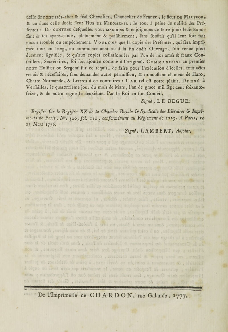 celle de notre tres-cher & feal Chevalier, Chancelier de France , le fieur de Maupeoo, & un dans celle dudit fieur Hue de Mirom£nil : le tout a peine de nullit£ des Pre* fentes : Du contenu defquelles vous mandons & enjoignons de faire jouir ledit Expo- fant & fes ayans-caufe, pleinement & paifiblement, fans fouffrir qu’il leur foit fait aucun trouble ou empechement. Vouions que la copie des Prefentes, qui fera impri- iriee tout au lowg, au commencement ou a la fin dudit Ouvrage , foit tenue pour duement fignifiee, & qu’aux copies collationn^es par l’un de nos ames & feaux Con- leillers, Secretaires, foi foit ajoutee comme a 1’original. Commandons au premiet notre Huiflier ou Sergent fur ce requis, de faire pour 1’execution d’icelles, tous ades requis & necellaires, fans demander autre permiflion, & nonobflant clameur de Haro, Charte Normande, & Lettres a ce contraires : Car tel eft notre plaifir. Donne a Verfailles, le quatorzi^me jour du mois de Mars, Pan de grace mil fept cent foixante-! feize , & de notre regne le deuxieme. Par le Roi en Ion Confeil. Signi, L E BEGUE. Regiflri fur le Regijlre XX de la Chambre Royale Syndicale des Lilraires & Impri¬ me urs de Paris, N°, 400, fol. no, conformiment au Riglement de 1713* A Paris, ce 21 Mars itt6, Signi, LAMBE RT, Adjoint. I - ]C J K il ' 'p Jit- f .t 1 ’ ! 'f f ■ 'fl - 1 I Dc rinaprimerie de C H A R D O N, rue Galande , 1777.