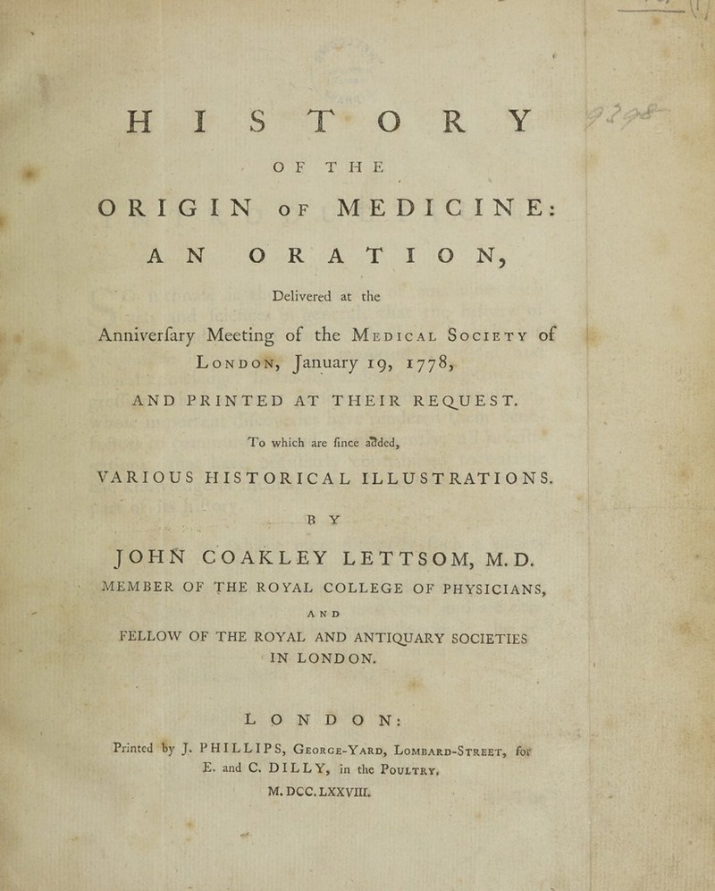 OFT H E / O R I G I N OF MEDI c I N E: A N ORA T I 0 N, ■ Delivered at the Anniverfary Meeting of the Medical So CIETY of London, January 19, 1778, AND PRINTED AT THEIR REQUEST. To which are fince abided, VARIOUS HISTORICAL ILLUSTRATIONS. BY JOHN COAKLEY LETTSOM, M. D. MEMBER OF THE ROYAL COLLEGE OF PHYSICIANS, AND FELLOW OF THE ROYAL AND ANTIQUARY SOCIETIES IN LONDON. LONDON: Printed by J. PHILLIPS, George-Yard, Lombard-Street, for E. and C. DIL L Y, in the Poultry, M. DCC. LXXVIIT.