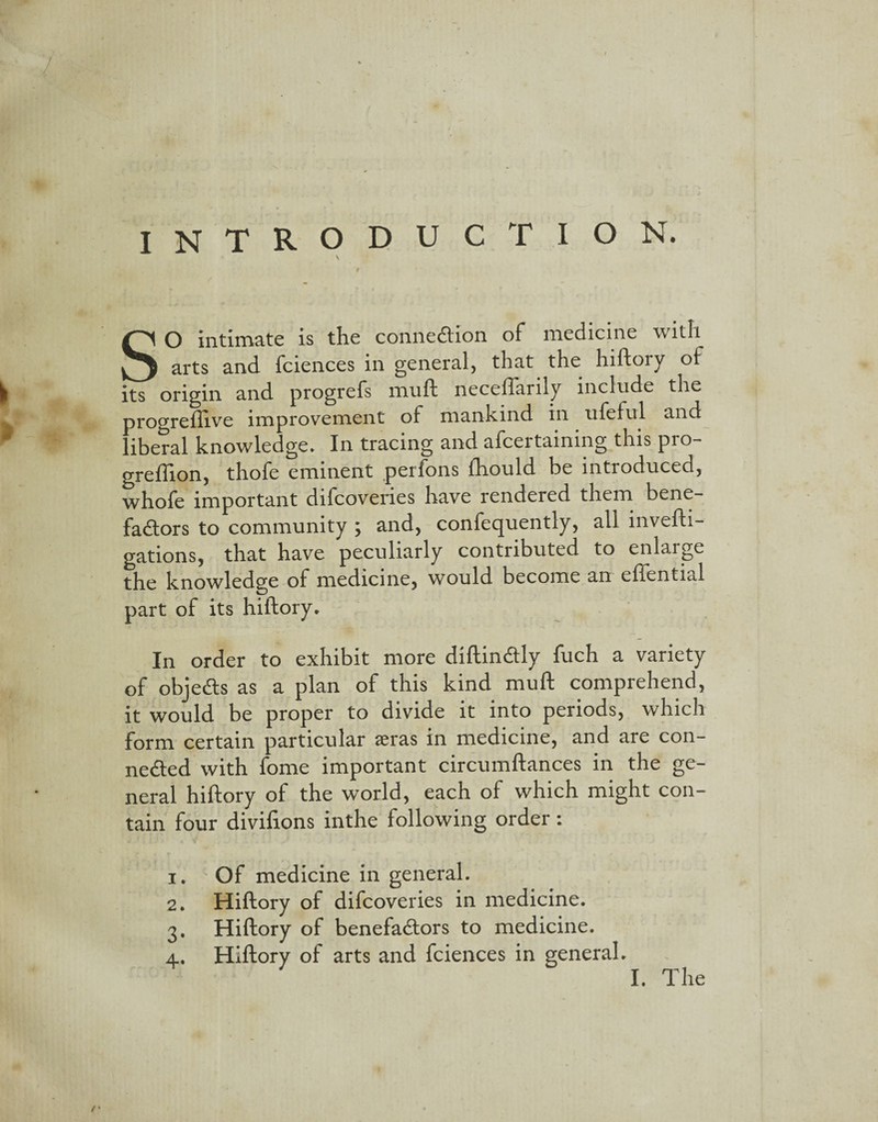 INTRODUCTION. SO intimate is the connexion of medicine with arts and fciences in general, that the hiftory of * its origin and progrefs muft neceflarily include the progreftive improvement of mankind in ufeful and * liberal knowledge. In tracing and afcertaining this pro- grefilon, thofe eminent perfons fhould be introduced, whofe important difcovenes have rendered them bene- fadtors to community ; and, confequently, all invefti- gations, that have peculiarly contributed to enlarge the knowledge of medicine, would become an eflential part of its hiftory. In order to exhibit more diftinCtly fuch a variety of objedts as a plan of this kind muft comprehend, it would be proper to divide it into periods, which form certain particular ^eras in medicine, and are con¬ nected with fome important circumftances in the ge¬ neral hiftory of the world, each of which might con¬ tain four divifions inthe following order: i. Of medicine in general. 2. Hiftory of difcoveries in medicine. 3. Hiftory of benefadfors to medicine. 4. Hiftory of arts and fciences in general. I. The