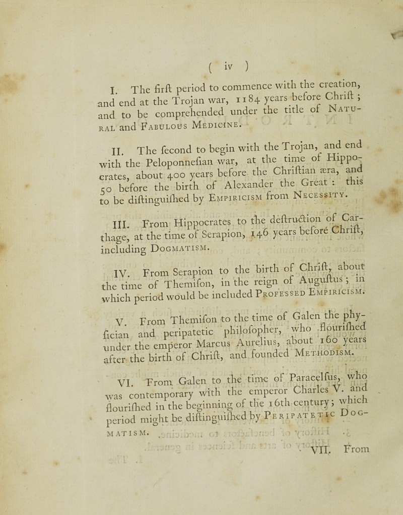 •£ I. The firft period to commence with the creation, and end at the Trojan war, 1184 years before Chn ; and to be comprehended under the title of Naiu ral and Fabulous Medicine. II The fecond to begin with the Trojan,__ and end with'the Peloponneiian war, at the time ot Hippo¬ crates, about 400 years before, the Chnftian sra, and ro before the birth of Alexander the Great : this to be diftinguifhed by Empiricism from Necessity. III. From Hippocrates to tire deftruftion of Car¬ thage, at the time of Serapion, 1.46 years before Chill including Dogmatism. IV. From Serapion to the birth of Chn ft, about the time of Themifon, in the reign of Auguftus ; in which period would be included Professed Empiricism. V. From Themifon to the time of Galen the phy¬ sician and peripatetic philofopher, who .flounlhed under the emperor Marcus Aurelius, about 160 years after the birth of Chrift, and founded Methodism. VI From Galen to the time of Paracelfus, who was contemporary with the emperor Charles V. and flourilhed in the beginning of the 16th century; which period might be diftinguilhed by Peripatetic Doc- MAT IS M. - VTI. From r