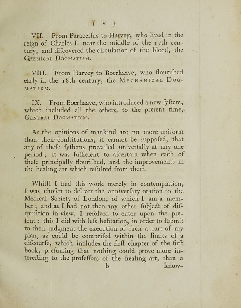 VII. From Paracelfus to Harvey, who lived in the reign of Charles I. near the middle of the 17th cen¬ tury, and difcovered the circulation of the blood, the Gn EMICAL D OGMATISM. VIII. From Harvey to Boerhaave, who flourifhed early in the 18th century, the Mechanical Dog- M AT I S M. IX. From Boerhaave, who introduced a new fyftem, which included all the others, to the prefent time,* General Dogmatism. As the opinions of mankind are no more uniform than their conftitutions, it cannot be fuppofed, that any of thefe fyftems prevailed univerfally at any one period ; it was fufficient to afcertain when each of thefe principally flourifhed, and the improvements in the healing art which refulted from them. Whilft I had this work merely in contemplation, I was chofen to deliver the anniverfary oration to the Medical Society of London, of which I am a mem¬ ber ; and as I had not then any other fubjedl of dif- quifltion in view, I refolved to enter upon the pre¬ fent : this I did with lefs hefltation, in order to fubmit to their judgment the execution of fuch a part of my plan, as could be comprifed within the limits of a difcourfe, which includes the firft chapter of the firft book, prefuming that nothing could prove more in- terefting to the profeflors of the healing art, than a b know-