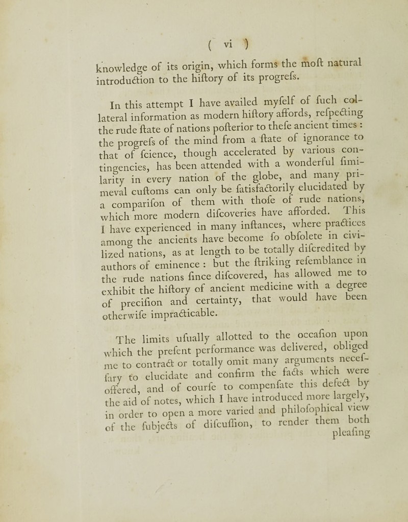 knowledge of its origin, which forms the molt natural introduction to the hiftory of its progrefs. In this attempt I have availed myfelf ot fuch col lateral information as modern hiftory affords, refpeding the rude ftate of nations pofterior to thefe ancient times: the progrefs of the mind from a ftate of ignorance to that of fcience, though accelerated by various con¬ tingencies, has been attended with a wonderful iimi larity in every nation of the globe, and many pri- meval cuftoms can only be fatisfadtorily elucidate y a comparifon of them with thofe of rude nations, which more modern difcovenes have afforded. This I have experienced in many inftances, where practices among the ancients have become fo obfojete m civi¬ lized nations, as at length to be totally difcredited ay authors of eminence : but the linking refemblance in the rude nations fince difcovered, has allowed me to exhibit the hiftory of ancient medicine with a degree of precifion and certainty, that would have been otherwise impracticable. The limits ufually allotted to the occafion upon which the prefent performance was delivered, obliged me to contrad or totally omit many arguments nece - fary to elucidate and confirm the faCts which were offered, and of courfe to compenfate this defed by the aid of notes, which I have introduced more largely, in order to open a more varied and philotophical view of the fubjeds of difcuffion, to render them both