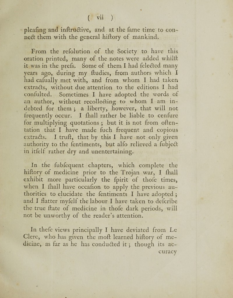 pleafing and inftrudive, and at the fame time to con¬ ned: them with the general hiftory of mankind. From the refolution of the Society to have this oration printed, many of the notes were added whilft it was in the prefs. Some of them I had feledied many years ago, during my ftudies, from authors which I had cafually met with, and from whom I had taken extrads, without due attention to the editions I had confulted. Sometimes I have adopted the words of an author, without recolleding to whom I am in¬ debted for them ; a liberty, however, that will not frequently occur. I fhall rather be liable to cenfure for multiplying quotations ; but it is not from often- tation that I have made fuch frequent and copious extrads. I truft, that by this I have not only given authority to the fentiments, but alfo relieved a fubjed in itfelf rather dry and unentertaining. In the fubfequent chapters, which complete the hiftory of medicine prior to the Trojan war, I fhall exhibit more particularly the fpirit of thofe times, when I fhall have occafton to apply the previous au¬ thorities to elucidate the fentiments I have adopted ; and I flatter myfeli the labour I have taken to defcribe the true ftate of medicine in thofe dark periods, will not be unworthy of the reader’s attention. In thefe views principally I have deviated from Le Clerc, who has given the moft learned hiftory of me¬ dicine, as far as he has conducted it ; though its ac¬ curacy