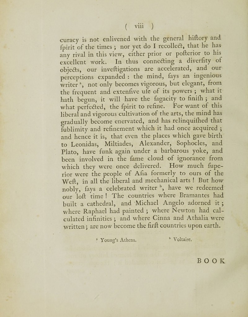 curacy is not enlivened with the general hiftory and fpirit of the times ; nor yet do I recoiled:, that he has any rival in this view, either prior or pofterior to his excellent work. In thus conneding a diverfity oi objeds, our inveftigations are accelerated, and our perceptions expanded : the mind, fays an ingenious writer a, not only becomes vigorous, but elegant, from the frequent and extenfive ufe of its powers ; what it hath begun, it will have the fagacity to finifh ; and what perfeded, the fpirit to refine. For want ot this liberal and vigorous cultivation of the arts, the mind has gradually become enervated, and has relinquifhed that fublimity and refinement which it had once acquired ; and hence it is, that even the places which gave birth to Leonidas, Miltiades, Alexander, Sophocles, and Plato, have funk again under a barbarous yoke, and been involved in the fame cloud of ignorance from which they were once delivered. How much fupe- rior were the people of Afia formerly to ours of the Weft, in all the liberal and mechanical arts ! But how nobly, lays a celebrated writer b, have we redeemed our loft time ! The countries where Bramantes had built a cathedral, and Michael Angelo adorned it ; where Raphael had painted ; where Newton had cal¬ culated infinities ; and where Cinna and Athalia were written; are now become the firft countries upon earth. a Young’s Athens. b Voltaire. BOOK