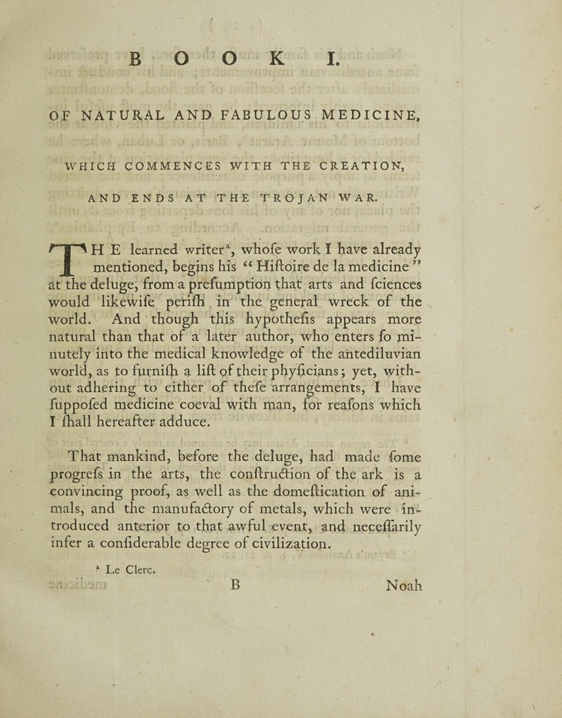 OF NATURAL AND FABULOUS MEDICINE, WHICH COMMENCES WITH THE CREATION, AND ENDS AT THE TROJAN WAR, TH E learned writera, whofe work I have already mentioned, begins his “ Hiftoire de la medicine ” at the deluge, from a prefumption that arts and fciences would likewife perifh in the general wreck of the world. And though this hypothecs appears more natural than that of a later author, who enters fo mi¬ nutely into the medical knowledge of the antediluvian world, as to furnifh a lift of their phyficians; yet, with- out adhering to either of thefe arrangements, I have fuppofed medicine coeval with man, for reafons which I fhall hereafter adduce. I ' > 11 ‘ 4 f r f it '» f r t. r f r- f~t~f .1 *' f • • r\ ti That mankind, before the deluge, had made fome progrefs in the arts, the conftruCtion of the ark is a convincing proof, as well as the domeftication of ani¬ mals, and the manufactory of metals, which were in¬ troduced anterior to that awful event, and neceflarily infer a conliderable degree of civilization. * Le Clerc. ) B Noah