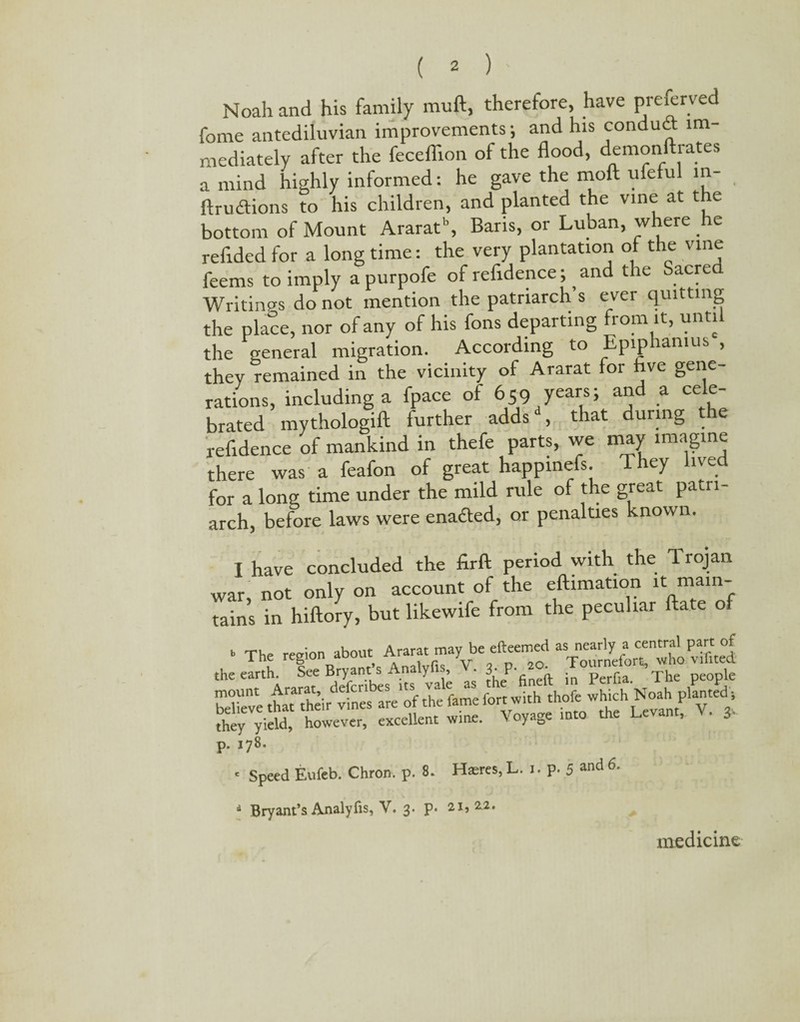 Noah and his family mull, therefore, have preferred fome antediluvian improvements; and his conduit im¬ mediately after the feceflion of the flood, demonftrates a mind highly informed: he gave the moft ufeful in {fruitions to his children, and planted the vine at the bottom of Mount Ararat, Baris, or Luban, where he reflded for a long time: the very plantation of the vine feems to imply a purpofe of refidence; and t le acre Writings do not mention the patriarch’s ever quitting the place, nor of any of his fons departing rom it, unti the general migration. According to Epiphamus , they remained in the vicinity of Ararat for five gene¬ rations, including a fpace of 659 years; and a cele¬ brated mythologift further adds , that during t e refidence of mankind in thefe parts, we may imagine there was a feafon of great happinefs. They lived for a long time under the mild rule of the great patri¬ arch, before laws were enacted, or penalties known. I have concluded the firft period with the 1 rojan war, not only on account of the eftimation it mam- tains in hiftory, but likewife from the peculiar ftate of b Tlf rco-ion about Ararat may be efteemed as nearly a central part of The region a doue ; Tournefort, who vifited the earth. See Bryant s Analyfis, . 3- P- ' . perfia The people p. 178. ■ Speed Eufeb. Chron. p. 8. Ha:res, L. i. p. 5 and 6■ i Bryant’s Analyfis, V. 3. p- 21, 2.2. medicine
