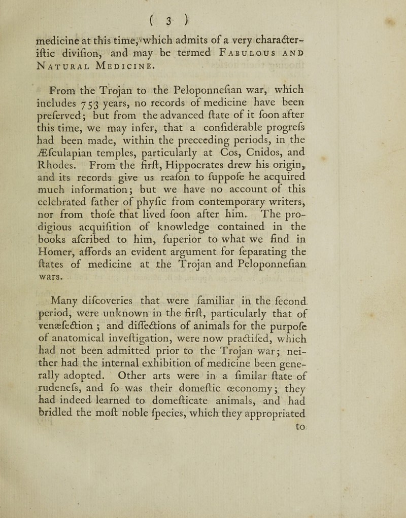 medicine at this time,-*which admits of a very charadter- iftic divifion, and may be termed Fabulous and Natural Medicine. From the Trojan to the Peloponnefian war, which includes 753 years, no records of medicine have been preferved; but from the advanced ftate of it foon after this time, we may infer, that a confiderable progrefs had been made, within the preceeding periods, in the iEfculapian temples, particularly at Cos, Cnidos, and Rhodes. From the firft, Hippocrates drew his origin, and its records give us reafon to fuppofe he acquired .much information; but we have no account of this celebrated father of phyfic from contemporary writers, nor from thofe that lived foon after him. The pro¬ digious acquifition of knowledge contained in the books afcribed to him, fuperior to what we find in Homer, affords an evident argument for feparating the ftates of medicine at the Trojan and Peloponnefian wars. Many difcoveries that were familiar in the fecond period, were unknown in the firff, particularly that of vemefe&ion ; and diffe&ions of animals for the purpofe of anatomical inveftigation, were now pracdifed, which had not been admitted prior to the Trojan war; nei¬ ther had the internal exhibition of medicine been gene¬ rally adopted. Other arts were in a fimilar ftate of rudenefs, and fo was their domeflic ceconomy; they had indeed learned to domefticate animals, and had bridled the moft noble fpecies, which they appropriated to