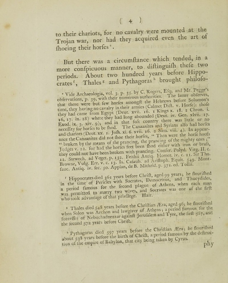 to their chariots, for no cavalry were mounted ,at the Trojan war, nor had they acquired even the art ot fhoeing their horfese. But there was a circumftance which tended, m a more confpicuous manner, to. diftinguilh t e e two periods. About two hundred years before Hippo¬ cratesf, Thales* and Pythagoras 1 brought pmlo * Vide Archaeologia, vol. 3. p. 35- by £•E x te*Litterf obferves, obfervations, p. 39, with their numeroi Hebrews before Solomon’s that there were but few horfes amongtt the HcDre thofc time, they having no cavatry in their -m.es (Calmer DiS. wH ^ . they had came from Egyp (D ion abounded (Deut. iv. Gen. xlvu. >7- 16, 17. ix. 28) y ^0£t country there was little oi no Exod. IX. 3. XIV 9); and 1 Canaanites and Syrians alfo had horles neceffity for horfes to be food. Th^ ^ appear_. and chariots (Deut. xx. 1. Jojh. ■ • „ Th ere t]ie horfe hoofs ance theCanaan.tes did not fooe the r ho rfes,of the mighty ones... “ broken by the means of the prancin , P j=> ;th ;ron or brats, fudges v. 22. for had the horles feet been food either w.tn they&could not have been broken with pranemg. Confer. Polyd. _ & ^ 12. Stewech. ad Veget. p. 132- ’ei «d \riftoph Equit. 549. Mont- SSSftli *E»JUSfc ■ A .' rwfflS 3? S¥£ps » P^od  ^rr^twfwives!'^ :states ^ of the firtt was permitted to marry pq,,;r who took advantage of that privilege. Blair. „ , ,. , - v„rs before the Chriftian /Era, aged 96; he flounfoed 5 Thales died 548 years berore 1 . a period famous for the 2»jft Si2£R£5S* J”w“ ”i the lecond 572 years before Cbrift. * Pythagoras died 597 ^ chrilt'a pir i od'byhthcdcftrucl »£ ^by cr*.