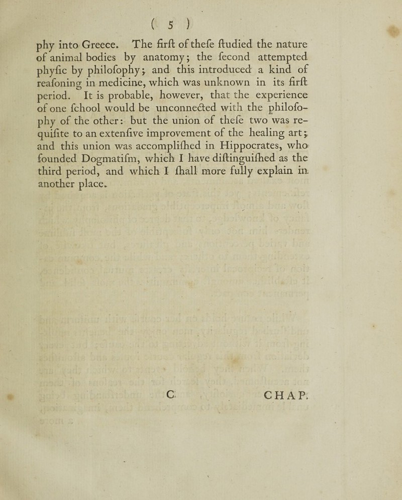 phy into Greece* The firft of thefe ftudied the nature of animal bodies by anatomy; the fecond attempted phyfic by philofophyj and this introduced a kind of reafoning in medicine, which was unknown in its firft period. It is probable, however, that the experience of one fchool would be unconne&ed with the philofo- phy of the other: but the union of thefe two was re- quifite to an extenfive improvement of the healing art; and this union was accomplifhed in Hippocrates, who founded Dogmatifm, which I have diftinguifhed as the third period, and which I fhall more fully explain in another place* C CHAP,