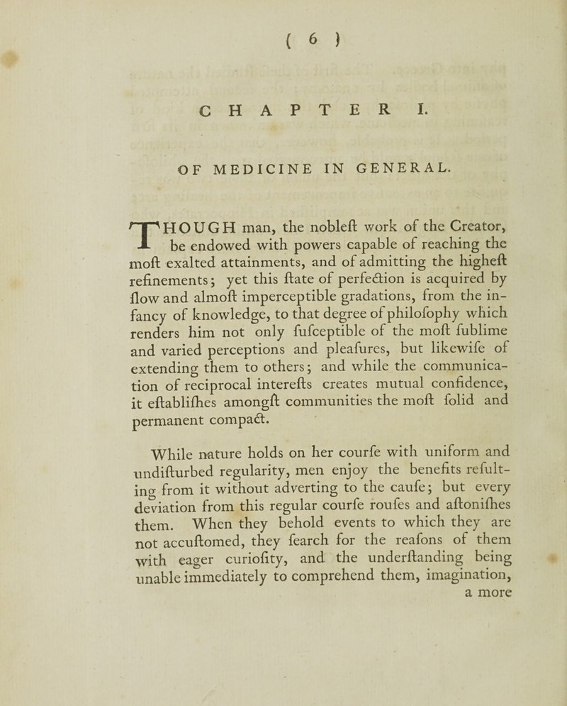 CHAPTER L OF MEDICINE IN GENERAL. THOUGH man, the nobleft work of the Creator, be endowed with powers capable of reaching the moll exalted attainments, and of admitting the higheft refinements; yet this ftate of perfection is acquired by flow and almoft imperceptible gradations, from the in¬ fancy of knowledge, to that degree of philofophy which renders him not only fufceptible of the mod fublime and varied perceptions and pleafures, but likewife of extending them to others; and while the communica¬ tion of reciprocal interefts creates mutual confidence, it eftablifhes amongft communities the mod folid and permanent compact. While nature holds on her courfe with uniform and undifturbed regularity, men enjoy the benefits refut¬ ing from it without adverting to the caufe; but every deviation from this regular courfe roufes and aftonifhes them. When they behold events to which they are not accuftomed, they fearch for the reafons of them with eager curiofity, and the underftanding being unable immediately to comprehend them, imagination, a more