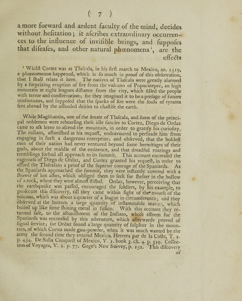 a more forward and ardent faculty of the mind, decides without hefltation; it afcribes extraordinary occurren¬ ces to the influence of inviflble beings, and fuppofes that difeafes, and other natural phcenomena', are the effeds 1 Whilft Cortez was at Tlafcala, in his firfl march to Mexico, an. 1519, a phoenomenon happened, which is fo much in proof of this oblervation, that I fhall relate it here. The natives of Tlafcala were greatly alarmed by a furprizing eruption of fire from the volcano of Popocatepec, an high mountain at eight leagues diftance from the city, which filled the people with terror and confirmation; for they imagined it to beaprefage of future misfortunes, and fuppofed that the fparks of fire were the fouls of tyrants lent abroad by the offended deities to chaftife the earth. While Magifcatzin, one of the fenate of Tlafcala, and fome of the princi¬ pal noblemen were rehearfing thefe idle fancies to Cortez, Diego de Ordaz came to afk leave to afcend the mountain, in order to gratify his curiofity. Phe indians, aftonifhed at his requefl, endeavoured to perfuade him from engaging in fuch a dangerous enterprize; and obferved, that the boldefl men of their nation had never ventured beyond fome hermitages of their gods, about the middle of the eminence, and that dreadful roarings and tremblings forbad all approach to its fummit. This account encreafed the eagernels of Diego de Ordaz, and Cortez granted his requefl, in order to afford the Tlalcalans a proof of the fuperior courage of the Spaniards. As the Spaniards approached the fummit, they were inflantly covered with a lhower of hot allies, which obliged them to feek for fhelter in the hollow of a rock, where they were almolt ftified. Ordaz, however, perceiving that the earthquake was palled, encouraged the ioldiers, by his example, to profecute this difcovery, till they came within fight of the- mouth of’the volcano, which was about a quarter of a league in circumference; and they oblerved at the bottom a large quantity of inflammable matter, which boiled up like fome fhining metal in fufion. With this account they re¬ turned late, to the aflonifhment of the Indians, whole efleem for the Spaniards was encreafed by this adventure, which afterwards proved of lignal fervice; for Ordaz found a large quantity of fulphur in the moun¬ tain, of which Cortes made gun-powder, when it was much wanted by the army the fecond time they entered Mexico. Herrera par de la Cofle, T. 2. p. 454. De Solis Conqueil of Mexico, V. 1. book 3. ch. 4. p. 319. Collec¬ tion of Voyages, V. 2. p. 77. Gage’s New Survey, p. 152. This difcovery of