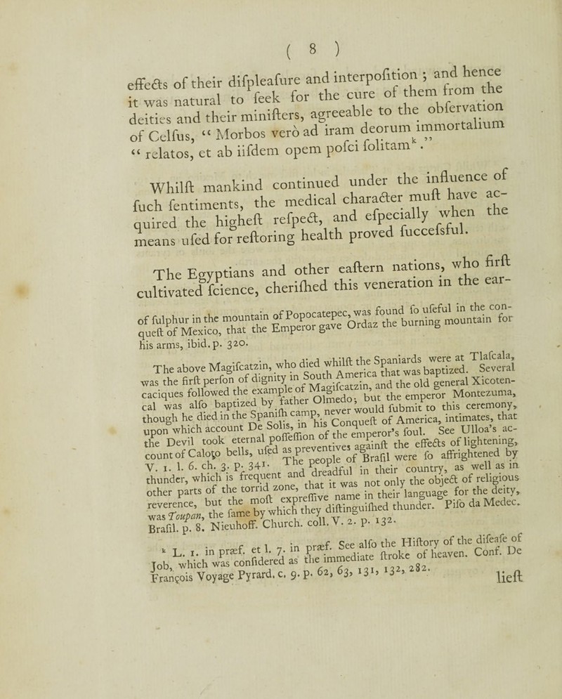 effects of their difpl.,>f„re it was natural to feek foi the cure oi u . deities and their minifters, agreeab e to t re o of Celfus, “ Morbos verb ad iranr deoruinnnn “ relatos, et ab iifdenr opem pofci iolitam . Whilft mankind continued under the influenceo£ fuch fentiments, the medical character muft have a quired the highefl refpeft, and efpecially when means ufed for reftoring health proved fuccefsful. The Egyptians and other eaftern nations, who firft cultivated fcience, cherilhed this veneration in the ear- -as his arms, ibid. p. 320, The above Magifcatzin, who was the firft perfon of dignity in Sout and thc old general Xicoten- caciques followed the 1^lUedoTbutVe emperor Montezuma, cal was alfo baptized by father Ulm fubmit to this ceremony, though he died in the Spamfh camp, ueft of America> intimates, that upon which account De So , emDeror’s foul. See Ulloa’s ac- the Devil took eternal poffeffion ^^ ^ effefts of lightening, count of Calojo bells, ufed asp of SBrafil were fo affrightened by V. i. 1. 6. ch. 3. p- 341- , dreadful in their country, as well as in KhjSFw° J‘Mrf' Brafil. p. 8. Nieuhoff. Church, coll. V. • p- 3 r alfo the Hiftory of the difeafe of Job LwhichwParconf.de‘re7d- as & immediate ft«.ke of heaven. Conf. De Francois Voyage Pyrard. c. 9. p. 62. >3*. • Jieft