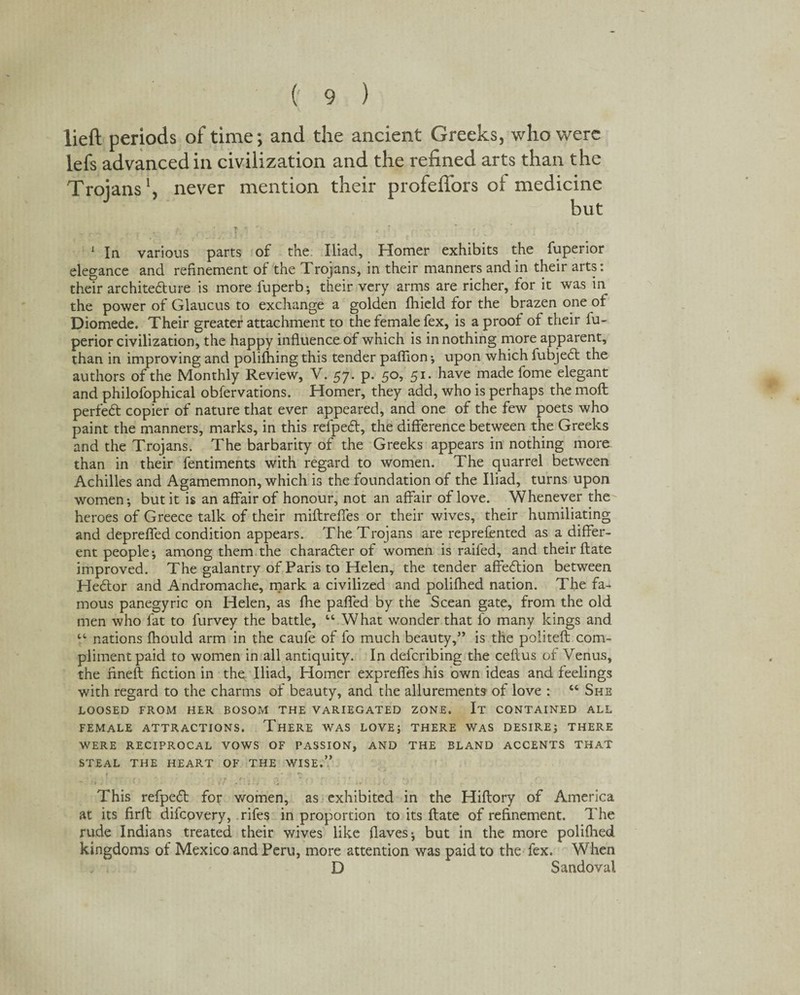 lieft periods of time; and the ancient Greeks, who were lefs advanced in civilization and the refined arts than the Troians1, never mention their profeflors of medicine but • T « ' g > ' : r ’ ) ' 1 In various parts of the Iliad, Homer exhibits the fuperior elegance and refinement of the Trojans, in their manners and in their arts: thetr architecture is more luperb; their very arms are richer, for it was in the power of Glaucus to exchange a golden fhield for the brazen one of Diomede. Their greater attachment to the female fex, is a proof of their iu- perior civilization, the happy influence of which is in nothing more apparent, than in improving and polifhing this tender paflion ■, upon which fubjeCt the authors of the Monthly Review, V. 57. p. 50, 51. have made fome elegant and philofophical obfervations. Homer, they add, who is perhaps the molt perfed copier of nature that ever appeared, and one of the few poets who paint the manners, marks, in this refpeCt, the difference between the Greeks and the Trojans. The barbarity of the Greeks appears in nothing more than in their fentiments with regard to women. The quarrel between Achilles and Agamemnon, which is the foundation of the Iliad, turns upon women-, but it is an affair of honour, not an affair of love. Whenever the heroes of Greece talk of their miftreffes or their wives, their humiliating and deprefled condition appears. The Trojans are represented as a differ¬ ent people; among them the character of women is railed, and their ftate improved. The galantry of Paris to Helen, the tender affeCtion between HeCtor and Andromache, mark a civilized and polifhed nation. The fa¬ mous panegyric on Helen, as fhe pafled by the Scean gate, from the old men who fat to Survey the battle, “ What wonder that fo many kings and tc nations Should arm in the caufe of fo much beauty,” is the politeft com¬ pliment paid to women in all antiquity. In defcribing the ceftus of Venus, the fineft fiction in the Iliad, Homer expreftes his own ideas and feelings with regard to the charms of beauty, and the allurements of love : “ She LOOSED FROM HER BOSOM THE VARIEGATED ZONE. It CONTAINED ALL FEMALE ATTRACTIONS. THERE WAS LOVE; THERE WAS DESIRE; THERE WERE RECIPROCAL VOWS OF PASSION, AND THE BLAND ACCENTS THAT STEAL THE HEART OF THE WISE.” ‘ f y ' . r r 1 , i o * r r * r r »“ - ‘» j • 1: « 1; J , . 10 I . % j V.. . . j This refpeCt for women, as exhibited in the Hiftory of America at its firft difcovery, rifes in proportion to its ftate of refinement. The rude Indians treated their wives like flaves; but in the more polifhed kingdoms of Mexico and Peru, more attention was paid to the fex. When D Sandoval