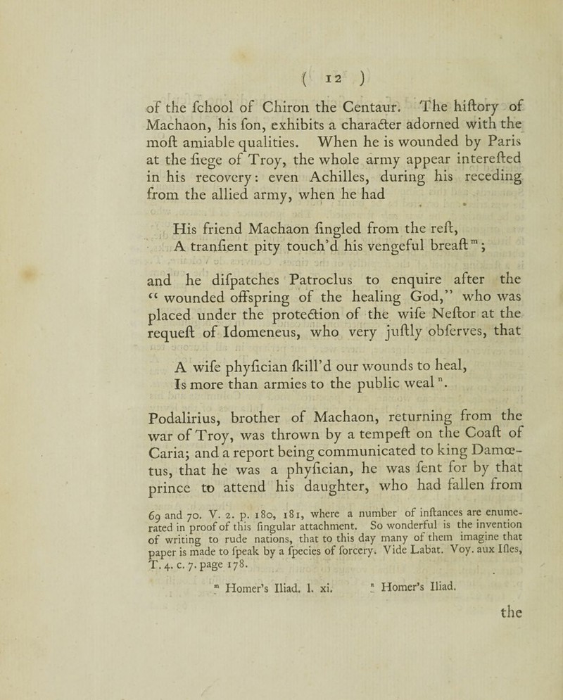 of the fchool of Chiron the Centaur. The hiftory of Machaon, his fon, exhibits a character adorned with the moft amiable qualities. When he is wounded by Paris at the liege of Troy, the whole army appear interefted in his recovery: even Achilles, during his receding from the allied army, when he had His friend Machaon fingled from the ref!;, A tranlient pity touch’d his vengeful breaftm; • * • * i .■ .. V . i\ ) i '/ 11 i ^ > ^ ■ 1*1 f * r • • , * r and he difpatches Patroclus to enquire after the cc wounded offspring of the healing God,” who was placed under the protection of the wife Neftor at the requeft of Idomeneus, who very juftly obferves, that A wife phyfician {kill’d our wounds to heal, Is more than armies to the public wealn. Podalirius, brother of Machaon, returning from the war of Troy, was thrown by a tempeft on the Coaft of Caria; and a report being communicated to king Damce- tus, that he was a phyfician, he was fent for by that prince to attend his daughter, who had fallen from 69 and 70. V. 2. p. 180, 181, where a number of inftances are enume¬ rated in proof of this fingular attachment. So wonderful is the invention of writing to rude nations, that to this day many of them imagine that paper is made to fpeak by a fpecies of forccry. Vide Labat. Voy. aux I lies, T. 4. c. 7. page 178. 81 Homer’s Iliad. 1. xi. * Homer’s Iliad. the