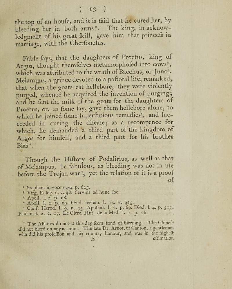 ( ^3 ) the top of an houfe, and it is faid that he cured her, by bleeding her in both arms0. The king, in acknow¬ ledgment of his great {kill, gave him that princefs in marriage, with the Cherfonefus. Fable fays, that the daughters of Proetus, king of Argos, thought themfelves metamorphofed into cowsp, which was attributed to the wrath of Bacchus, or Junoq* Melamj^us, a pjrince devoted to a paftoral life, remarked, that when the’goats eat hellebore, they were violently purged, whence he acquired the invention of purging; and he fent the milk of the goats for the daughters of Proetus, or, as fome fay, gave them hellebore alone, to which he joined fome fuperftitious remedies , and fuc- ceeded in curing the difeafe; as a recompence for which, he demanded a third part of the kingdom of Argos for himfelf, and a third part for his brother Biass. Though the Hifiory of Podalirius, as well as that of Melampus, be fabulous, as bleeding was not in ufe before the Trojan war % yet the relation of it is a proof of ° Stephan, in voce p. 625. p Virg. Eclog. 6. v. 48. Servius ad hunc loc. q Apoll. 1. 2. p. 68. r Apoll. 1. 2. p. 69. Ovid, metam. 1. 15. v. 325. 5 Conf. Herod. 1. 9. n. 33. Apollod. 1. 2. p. 69. Diod. 1. 4. p. 313. Paufan. 1. 2. c. 17. Le Glerc. Hift. de la Med. 1. 1. p. 26. 1 The Afiatics do not at this day feem fond of bleeding. The Chinefe did not bleed on any account. The late Dr. Arnot, of Canton, a gentleman who did his profeflion and his country honour, and was in the highelt E eftimation