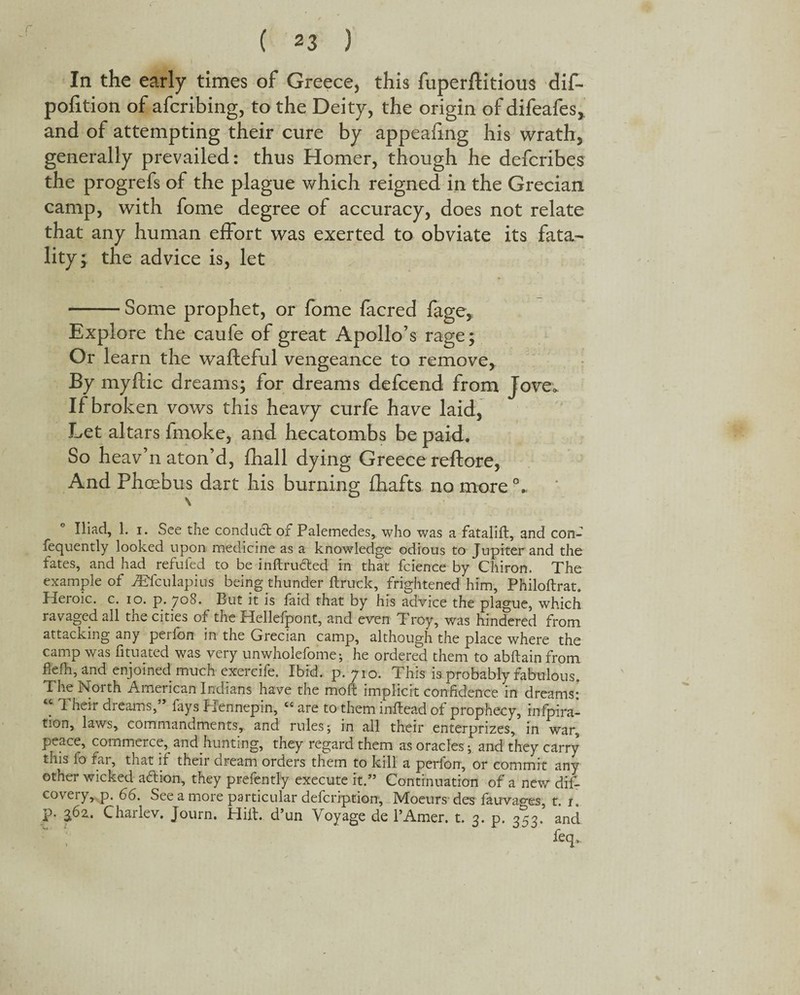 In the early times of Greece, this fuperftitious dif- poiition of afcribing, to the Deity, the origin of difeafes, and of attempting their cure by appealing his wrath, generally prevailed: thus Homer, though he defcribes the progrefs of the plague which reigned in the Grecian camp, with fome degree of accuracy, does not relate that any human effort was exerted to obviate its fata¬ lity; the advice is, let -Some prophet, or fome facred fage, Explore the caufe of great Apollo’s rage; Or learn the wafteful vengeance to remove, By myftic dreams; for dreams defcend from Jove. If broken vows this heavy curfe have laid, Let altars fmoke, and hecatombs be paid. So heav’n aton’d, fhall dying Greece reftore, And Phoebus dart his burning fhafts no more0. \ Iliad, 1. i. See the conduct of Palemedes, who was a fatalift, and con¬ sequently looked upon medicine as a knowledge odious to Jupiter and the fates, and had refufed to be inftructed in that fcience by Chiron, The example of jEfculapius being thunder ft ruck, frightened him, Philoftrat. Heroic, c. io. p. 708. But it is faid that by his advice the plague, which ravaged all the cities of the Hellespont, and even Troy, was hindered from attacking any perfon in the Grecian camp, although the place where the camp was fituated was very unwholefome; he ordered them to abftain from flefti, and enjoined much exercife. Ibid, p.710. This is probably fabulous. The North American Indians have the moft implicit confidence in dreams: “ Their dreams,” fays Hennepin, “ are to them inftead of prophecy, infpira- tion, laws, commandments, and rules; in all their enterprizes, in war, peace, commerce, and hunting, they regard them as oracles; and they carry this fo far, that if their dream orders them to kill a perfon, or commit any other wicked adion, they prefently execute it.” Continuation of a new dis¬ covery, p. 66. See a more particular defeription, Moeurs des fauvaces, t. 1 P* 36*- Charlev. Journ. Hift. d’un Voyage de l’Amer. t. 3. p. 353. and