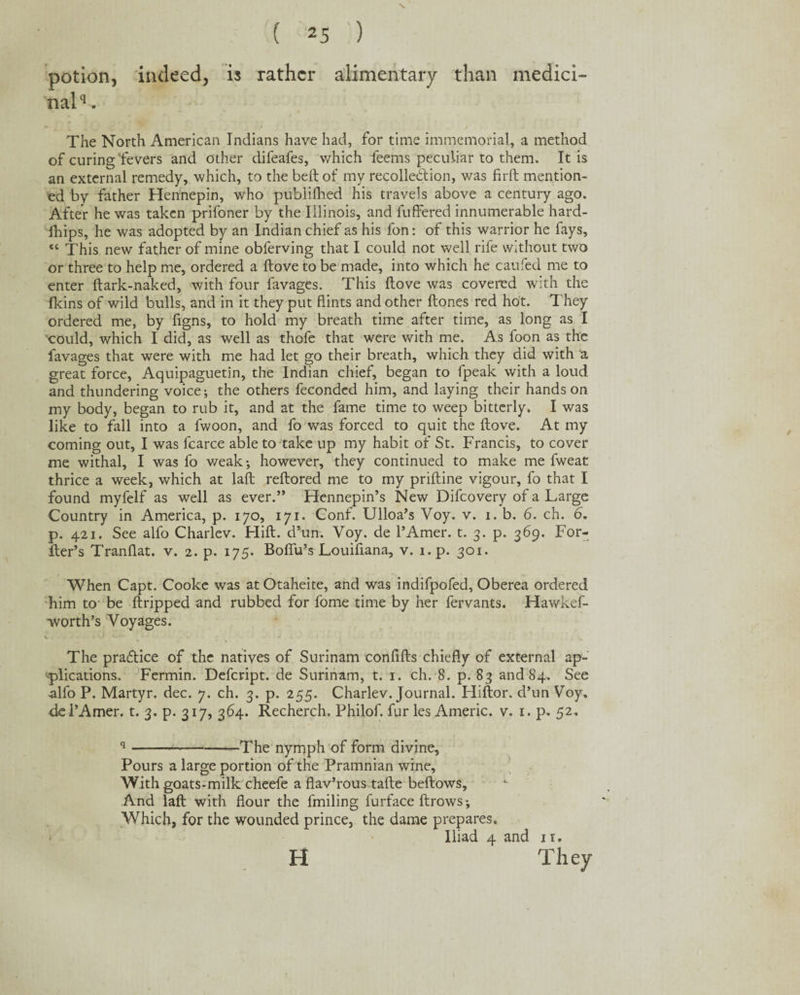 potion, indeed, is rather alimentary than medici¬ nal^ The North American Indians have had, for time immemorial, a method of curing fevers and other difeafes, which feems peculiar to them. It is an external remedy, which, to the beft of my recoiled ion, was firft mention¬ ed bv father Hennepin, who publifhed his travels above a century ago. After he was taken prifoner by the Illinois, and buffered innumerable hard- fhips, he was adopted by an Indian chief as his fon: of this warrior he fays, “ This new father of mine obferving that I could not well rife without two or three to help me, ordered a ftove to be made, into which he caufed me to enter ftark-naked, with four favages. This ftove was covered with the fkins of wild bulls, and in it they put flints and other ftones red hot. T hey ordered me, by ftgns, to hold my breath time after time, as long as I could, which I did, as well as thofe that were with me. As foon as the favages that were with me had let go their breath, which they did with a great force, Aquipaguetin, the Indian chief, began to fpeak with a loud and thundering voice; the others feconded him, and laying their hands on my body, began to rub it, and at the fame time to weep bitterly. I was like to fall into a fwoon, and fo was forced to quit the ftove. At my coming out, I was fcarce able to take up my habit of St. Francis, to cover me withal, I was fo weak; however, they continued to make me fweat thrice a week, which at laft reftored me to my priftine vigour, fo that I found myfelf as well as ever.” Hennepin’s New Difcovery of a Large Country in America, p. 170, 171. Conf. Ulloa’s Voy. v. 1. b. 6. ch. 6. p. 421. See alfo Charlev. Hift. d’un. Voy. de 1’Amer. t. 3. p. 369. For- fter’s Tranflat. v. 2. p. 175. Boflu’s Louiftana, v. i.p. 301. When Capt. Cooke was at Otaheite, and was indifpofed, Oberea ordered him to be ftripped and rubbed for fome time by her fervants. Hawkef- worth’s Voyages. The practice of the natives of Surinam confifts chiefly of external ap¬ plications. Fermin. Defcript. de Surinam, t. 1. ch. 8. p. 83 and 84. See alfo P. Martyr, dec. 7. ch. 3. p. 255. Charlev. Journal. ITiftor. d’un Voy. ■del’Amer. t. 3. p. 317, 364. Recherch. Philof. fur les Americ. v. 1. p. 52, s--The nymph of form divine. Pours a large portion of the Pramnian wine. With goats-milk cheefe a flav’rous tafte bellows. And laft with flour the fmiling furface ftrows; Which, for the wounded prince, the dame prepares. Iliad 4 and it.