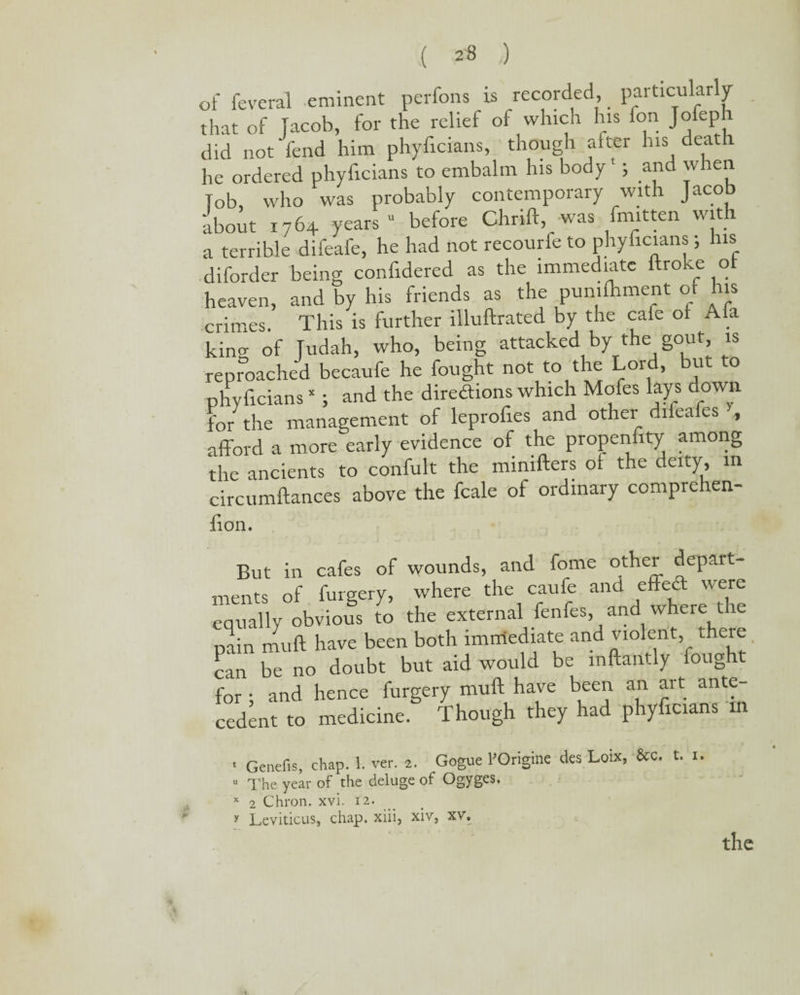 ( 2-8 ,) of feveral eminent perfons is recorded, particularly that of Jacob, for the relief of which his ion Jofeph did not fend him phyiicians, though after his death he ordered phyficians to embalm his body *; and when fob, who was probably contemporary with Jacob about 1764 years “ before Chrift, was fmitten with a terrible difeafe, he had not recourfe to phyficians; his diforder being confidered as the immediate llroke o heaven, and by his friends as the pumfhment of his crimes. This is further illuftrated by the cafe of Ala king of Judah, who, being attacked by the gout is reproached becaufe he fought not to the Lord, but o phyficians *; and the directions which Mofes lays down for the management of leprofies and other difeafes , afford a more early evidence of the propensity among the ancients to confult the mimfters of the deity, in circumftances above the fcale of ordinary compiehen- lion. But in cafes of wounds, and fome other depart¬ ments of furgery, where the caufe and effeCt were equally obvious to the external fenfes, and where the pain muff have been both immediate and violent, there can be no doubt but aid would be mftantly fought for ; and hence furgery muff have been an art ante¬ cedent to medicine. Though they had phyficians in 1 Genefis, chap. 1. ver. 2. Gogue POrigine des Loix, &c. t. 1. u The year of the deluge of Ogyges. x 2 Chron. xvi. 12. y Leviticus, chap, xiii, xiv, xv. t