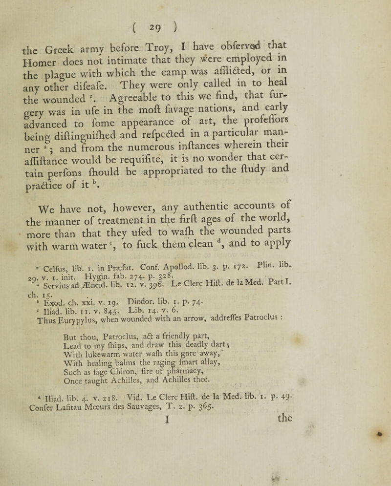 the Greek army before Troy, I have obfervad that Homer does not intimate that they were employed m the plague with which the camp was afllidted, or in any other difeafe. They were only called in to heal the wounded \ Agreeable to this we find, that fur- eery was in ufe in the mod favage nations, and early advanced to fome appearance of art, the profeffors being diftinguilhed and refpedted in a particular man¬ ner 1; and from the numerous inftances wherein their affiftance would be requifite, it is no wonder that cer¬ tain perfons fhould be appropriated to the ftudy and practice of it b. We have not, however, any authentic accounts of the manner of treatment in the fir ft ages of the world, more than that they ufed to wafh the wounded parts with warm waterc, to fuck them clean d, and to apply 2 Celfus, lib. i. in Praefat. Conf. Apollod. lib. 3. p. 172. Plm. lib. v 1. init. Hymn. fab. 274. p. 328. „ Servius ad iEneid. lib. 12. v. 396. Le Clerc Hift. de laMed. Parti. b Exod. ch. xxi. v. 19. Diodor. lib. 1. p. 74. c Iliad, lib. 11. v. 845. Lib. 14. v. 6. Thus Eurypylus, when wounded with an arrow, addreites Eatroclus But thou, Patroclus, aft a friendly part. Lead to my Ihips, and draw this deadly dart; With lukewarm water wadi this gore away,' With healing balms the raging fmart allay. Such as fage Chiron, fire of pharmacy. Once taught Achilles, and Achilles thee. a Iliad, lib. 4. v. 218. Vid. Le Clerc Hift. de la Med. lib. 1. p. 49* Confer Lahtau Moeurs des Sauvages, T. 2. p. 365. I the