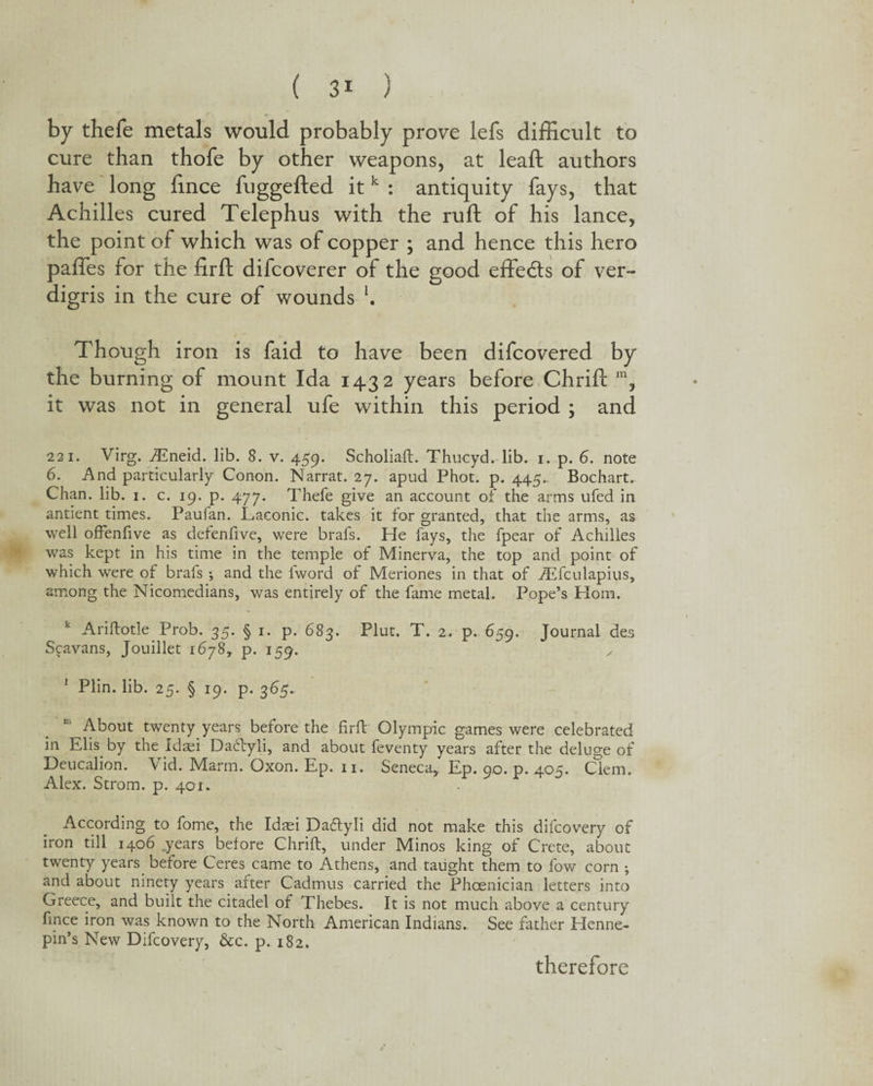 by thefe metals would probably prove lefs difficult to cure than thofe by other weapons, at leaft authors have long fince fuggefted itk : antiquity fays, that Achilles cured Telephus with the ruft of his lance, the point of which was of copper ; and hence this hero paffes for the firft difcoverer of the good effedts of ver¬ digris in the cure of wounds l. Though iron is faid to have been difcovered by the burning of mount Ida 1432 years before Chrifl: m, it was not in general ufe within this period ; and 221. Virg. fEneid. lib. 8. v. 459. Scholiaft. Thucyd. lib. 1. p. 6. note 6. And particularly Conon. Narrat. 27. apud Phot. p. 445.. Bochart. Chan. lib. 1. c. 19. p. 477. Thefe give an account of the arms ufed in andent times. Paufan. Laconic, takes it for granted, that the arms, as well ofFenfive as defenfive, were brafs. He fays, the fpear of Achilles was kept in his time in the temple of Minerva, the top and point of which were of brafs ; and the Iword of Meriones in that of iEfculapius, among the Nicomedians, was entirely of the fame metal. Pope’s Horn. k Ariftotle Prob. 35. § 1. p. 683. Plut. T. 2. p. 659. Journal des Scavans, Jouillet 1678, p. 159. y 1 Plin. lib. 25. § 19. p. 365. c' About twenty years before the firft Olympic games were celebrated in Elk by the Jdaei Dactyli, and about feventy years after the deluge of Deucalion. Vid. Marm. Oxon. Ep. n. Seneca, Ep. 90. p. 405. Clem. Alex. Strom, p. 401. According to fome, the Idaei Datftyli did not make this difcovery of iron till 1406 years before Chrift, under Minos king of Crete, about twenty years before Ceres came to Athens, and taught them to fow corn ; and about ninety years after Cadmus carried the Phoenician letters into Greece, and built the citadel of Thebes. It is not much above a century fince iron was known to the North American Indians. See father Elenne- pin’s New Difcovery, &c. p. 182. therefore