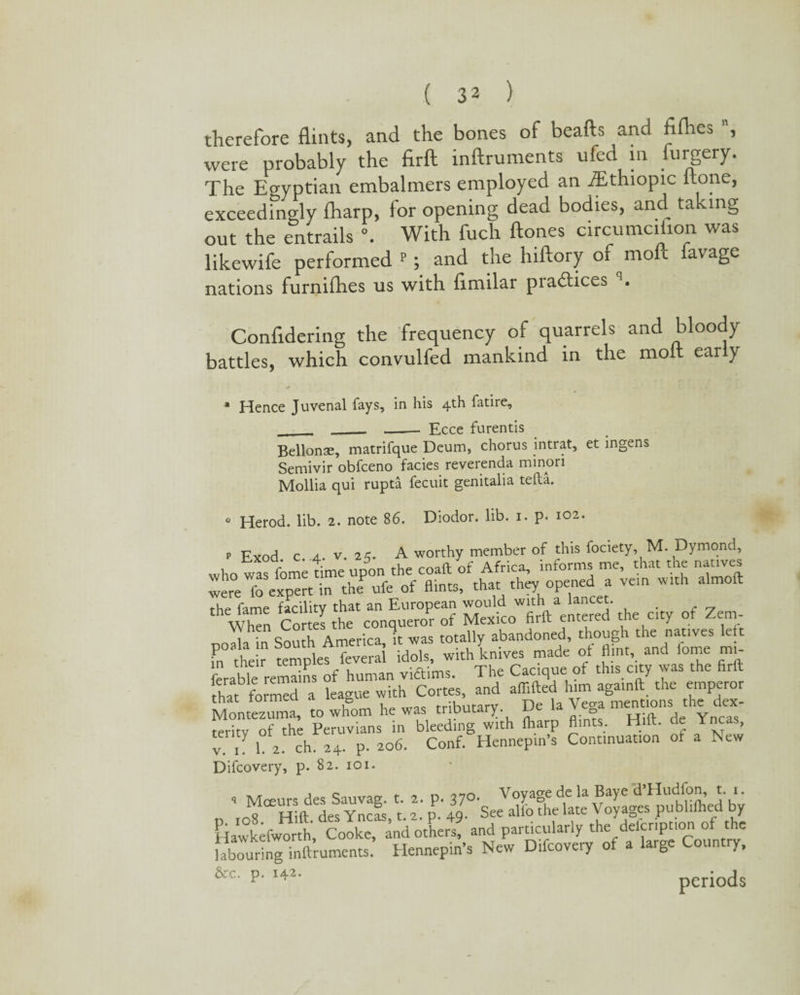 therefore flints, and the bones of beafts and fifhes , were probably the firft inftruments ufed in furgery. The Egyptian embalmers employed an iEthiopic flone, exceedingly fharp, lor opening dead bodies, and ta mg out the entrails \ With fuch ftones circumciflon was likewife performed <-; and the hiftory of molt favage nations furnilhes us with flmilar practices q. Confidering the frequency of quarrels and bloody battles, which convulfed mankind in the molt early * Hence Juvenal fays, in his 4th fatire, __ __ _. Ecce furentis Bellonae, matrifque Deum, chorus intrat, et ingens Semivir obfceno facies reverenda minori Mollia qui rupta fecuit genitalia tefta. 0 Herod, lib. 2. note 86. Diodor. lib. 1. p. 102. p Exod c 4. v. 25. A worthy member of this fociety, M. Dymond, who was feme time upon the coaft of Africa, informs me, that me natives were fo expert in theP ufe of flints, that they opened a vein with almoft the fame facility that an European would with a lancet. “n Cortes the conqueror of Mexico firft entered the city of Zem- 1 * cinui-Vi America it was totally abandoned, though the natives lett rtheir templetTev mi S withlnives made of flint, and fome mi ferable remains of human viftims. The Cacique of this city was the firft that formed a league with Cortes, and aflifted him againft the emperor Montezuma, to whom he was tributary. De !a Ye& mS”de Ync“* fpritv of the Peruvians in bleeding with fharp Amts. Hilt, de incas, v. 1. 1. 2. ch. 24. p. 206. Conf. Hennepin’s Continuation ot a New Difcovery, p. 82. 101. 1 ■> Mceurs des Sauvag. t. 2. p. 37°- Voya=e de lad’HucK0!j: V. o wifi- Yncas t. 2. p. 49. See alio the late \ oyages publifhed by Flawkefworth, Cooke, and others, and particularly the delcnption of the labouring inftruments. Hennepin’s New Difcovery of a large Country, &c- P- ,42’ periods