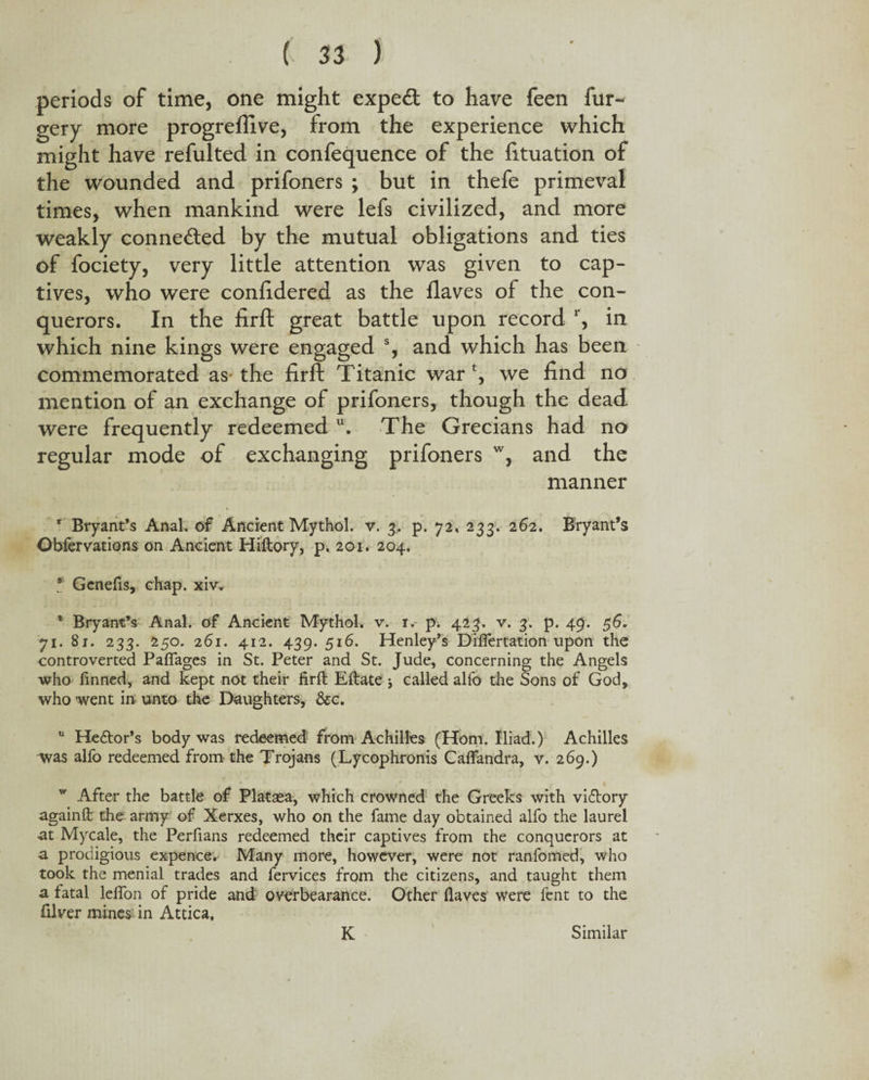 periods of time, one might expert to have feen for¬ gery more progreflive, from the experience which might have refulted in confequence of the fituation of the wounded and prifoners ; but in thefe primeval times, when mankind were lefs civilized, and more weakly connected by the mutual obligations and ties of fociety, very little attention was given to cap¬ tives, who were confidered as the {laves of the con¬ querors. In the firft great battle upon record r, in which nine kings were engaged % and which has been commemorated as- the firft Titanic war \ we find no mention of an exchange of prifoners, though the dead were frequently redeemed u. The Grecians had no regular mode of exchanging prifoners w, and the manner r Bryant’s Anal, of Ancient Mythol. v. 3. p. 72, 233. 262. Bryant’s Obfervations on Ancient Hiftory, p. 201. 204. 8 Genefis, chap. xiv. 1 Bryant’s Anal, of Ancient Mythol. v. 1. p. 423. v. 3. p. 49. 56. 71. 81. 233. 250. 261. 412. 439. 516. Henley’s Difiertation upon the controverted Pafiages in St. Peter and St. Jude, concerning the Angels who finned, and kept not their firft Eftate ; called alfo the Sons of God, who went in unto the Daughters, &c. u He&or’s body was redeemed from Achilles (Horn. Iliad.) Achilles was alfo redeemed from the Trojans (Lycophronis Caffandra, v. 269.) r * * - Z 1 w After the battle of Platasa, which crowned the Greeks with viftory againft the army of Xerxes, who on the fame day obtained alfo the laurel at Mycale, the Perfians redeemed their captives from the conquerors at a prodigious expence. Many more, however, were not ranfomed, who took the menial trades and fervices from the citizens, and taught them a fatal lefion of pride and overbearance. Other Haves were fent to the filver mines in Attica. K Similar