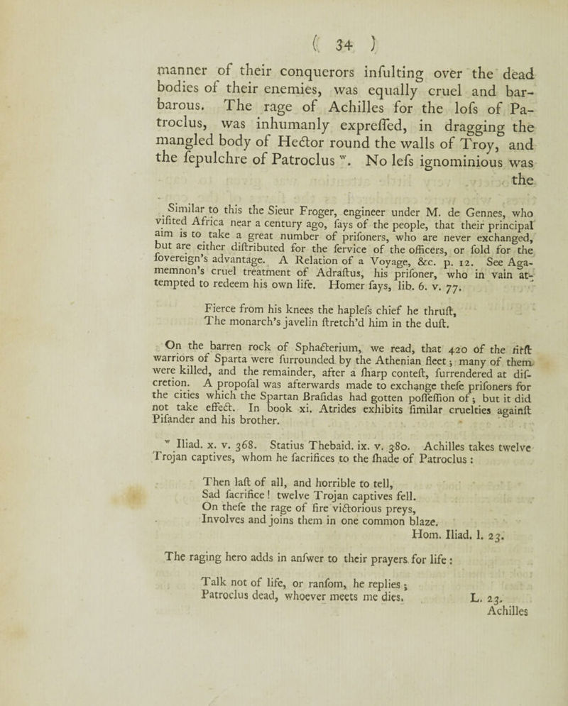 manner of their conquerors infulting over the dead bodies of their enemies, was equally cruel and bar¬ barous. The rage of Achilles for the lofs of Pa- trocxus, was inhumanly exprefled, in dragging the mangled body of Hedtor round the walls of Troy, and the fepulchre of Patroclus w. No lefs ignominious was < the Similar to this the Sieur Froger, engineer under M. de Gennes, who viiited Africa near a century ago, fays of the people, that their principal aim is to take a great number of prifoners, who are never exchanged, ut are either diftribLited for the fervice of the officers, or fold for the fovereign s advantage. A Relation of a Voyage, &c. p. 12. See Aga¬ memnon s cruel treatment of Adraftus, his prifoner, who in vain at¬ tempted to redeem his own life. Homer fays, lib. 6. v. 77. Fierce from his knees the haplefs chief he thruft. The monarch’s javelin ftretch’d him in the duft. On the barren rock of SphaCterium, we read, that 420 of the rirft warriors of Sparta were furrounded by the Athenian fleet j many of them were killed, and the remainder, after a ffiarp contefl, furrendered at dis¬ cretion. A propofal was afterwards made to exchange thefe prifoners for the cities which the Spartan Brafidas had gotten poffeffion of; but it did not take effeCt. In book xi. Atrides exhibits fimilar cruelties againft Pifander and his brother. w Iliad, x. v. 368. Statius Thebaid. ix. v. 380. Achilles takes twelve Trojan captives, whom he facrifices to the ffiade of Patroclus: Then lafl of all, and horrible to tell. Sad facrifice ! twelve Trojan captives fell. On thefe the rage of fire victorious preys. Involves and joins them in one common blaze. Horn. Iliad. 1. 23. The raging hero adds in anfwer to their prayers for life : Talk not of life, or ranfom, he replies ; Patroclus dead, whoever meets me dies. L. 23, Achilles