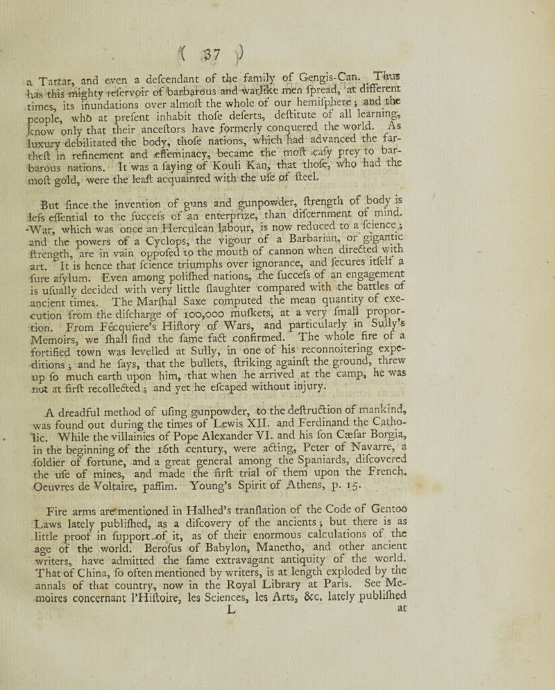 X % $7 )) a Tartar, and even a defcendant of the family of Gengis-Can. Tta has this mighty refer voir of barbarous and warlike men fpread, 'at different times, its inundations over almoft the whole of our hemifphere ; and the people, whb at prefent inhabit thofe deferts, deftitute of all learning, know only that their anceftors have formerly conquered the world. As luxury debilitated the body, thofe nations, which had advanced the lar- theft in refinement and effeminacy, became the moft .euiy prey to bar¬ barous nations.- It was a faying of Kouli Kan, that thofe, who had the moft gold, were the leaft acquainted with the ufe of fteeh But fince the invention of guns and gunpowder, .ftrength of body is left effential to the fuccefs of an enterprise, than difcernment of mind. *War, which was once an Herculean labour, is now reduced to a fc.ience.; and the powers of a Cyclops, the vigour of a Barbarian, or gigantic ftrength, are in vain oppofed to the mouth of cannon when directed with art. &It is hence that fcience triumphs over ignorance, and fecures ltfelf a fure afylum. Even among polifhed nations, the fuccefs of an engagement is ufually decided with very little daughter compared with the battles of ancient times. The Marffial Saxe computed the mean quantity of exe¬ cution from the difcharge of 100,000 mufkets, at a very fmall propor¬ tion. From Fecquiere’s Hiftory of Wars, and particularly in Sully’s Memoirs, we fhall find the fame faff confirmed.. The whole fire of a fortified town was levelled at Sully, in one of his reconnoitering expe¬ ditions; and he fays, that the bullets, ftriking againft the ground, threw up fo much earth upon him, that when he arrived, at the camp, he was not at firft recolleffed and yet he efcaped without injury. A dreadful method of ufing gunpowder, to the deftruffion of mankind, was found out during the times of Lewis XII. and Ferdinand the Catho¬ lic. While the villainies of Pope Alexander VI. and his l'on Casfar Borgia, in the beginning of the 16th century, were affing, Peter of Navarre, a foldier of fortune, and a great general among the Spaniards, difcovered the ufe of mines, and made the firft trial of them upon the French. Oeuvres de Voltaire, paflim. Young’s Spirit of Athens, p. 1-5. Fire arms are'mentioned in Halhed’s tranfiation of the Code of Gentoo Laws lately publifhed, as a difcovery of the ancients ; but. there is as little proof in fupport.of it, as of their enormous calculations of the age of the world. Berofus of Babylon, Manetho, and other ancient writers, have admitted the fame extravagant antiquity of the world. That of China, fo often mentioned by writers, is at length exploded by the annals of that country, now in the Royal Library at Paris. See Me- moires concernant l’Hiftoire, les Sciences, les Arts, &c, lately publifhed L at
